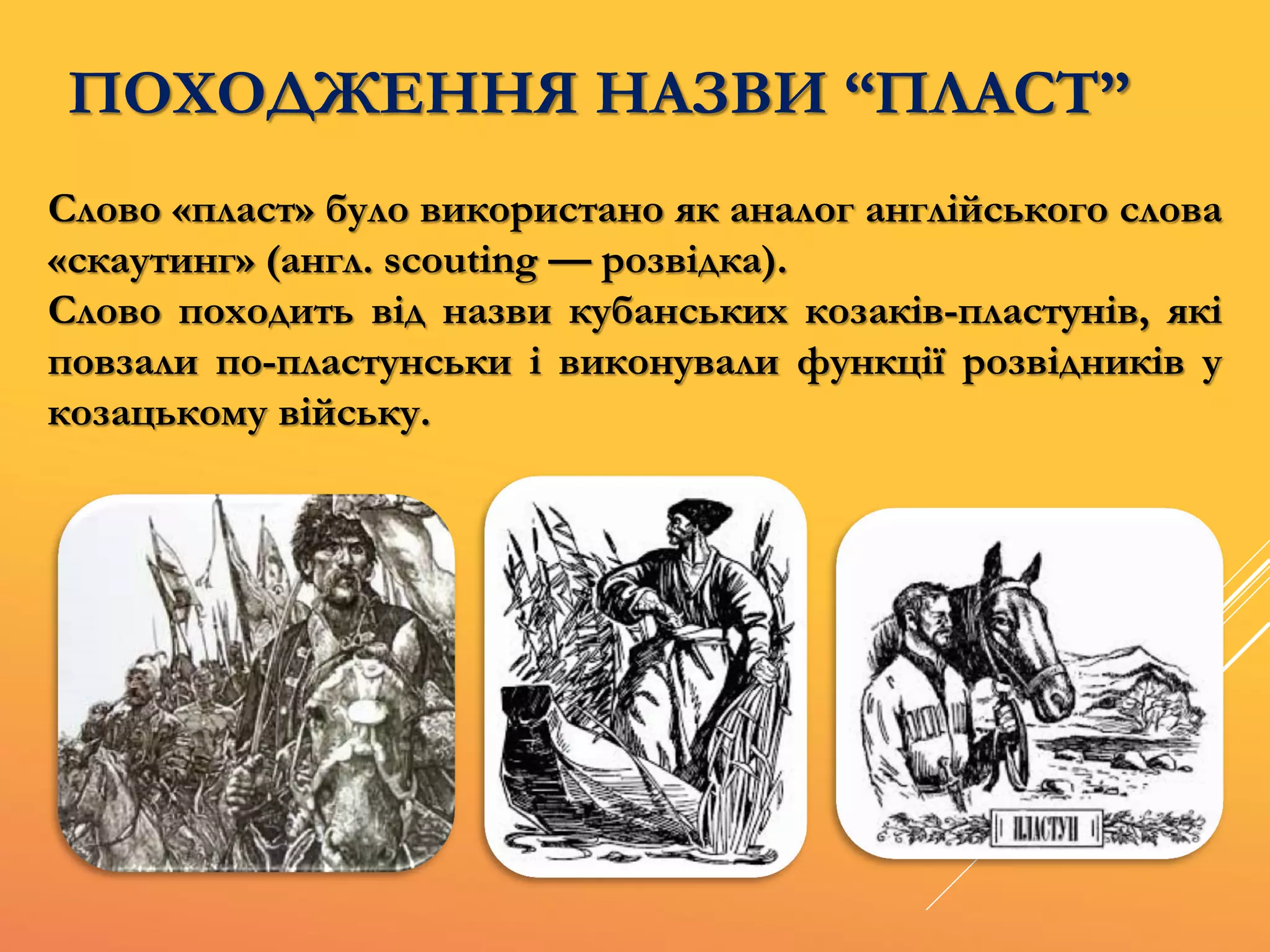 ПОХОДЖЕННЯ НАЗВИ “ПЛАСТ”
Слово «пласт» було використано як аналог англійського слова
«скаутинг» (англ. scouting — розвідка).
Слово походить від назви кубанських козаків-пластунів, які
повзали по-пластунськи і виконували функції розвідників у
козацькому війську.
 