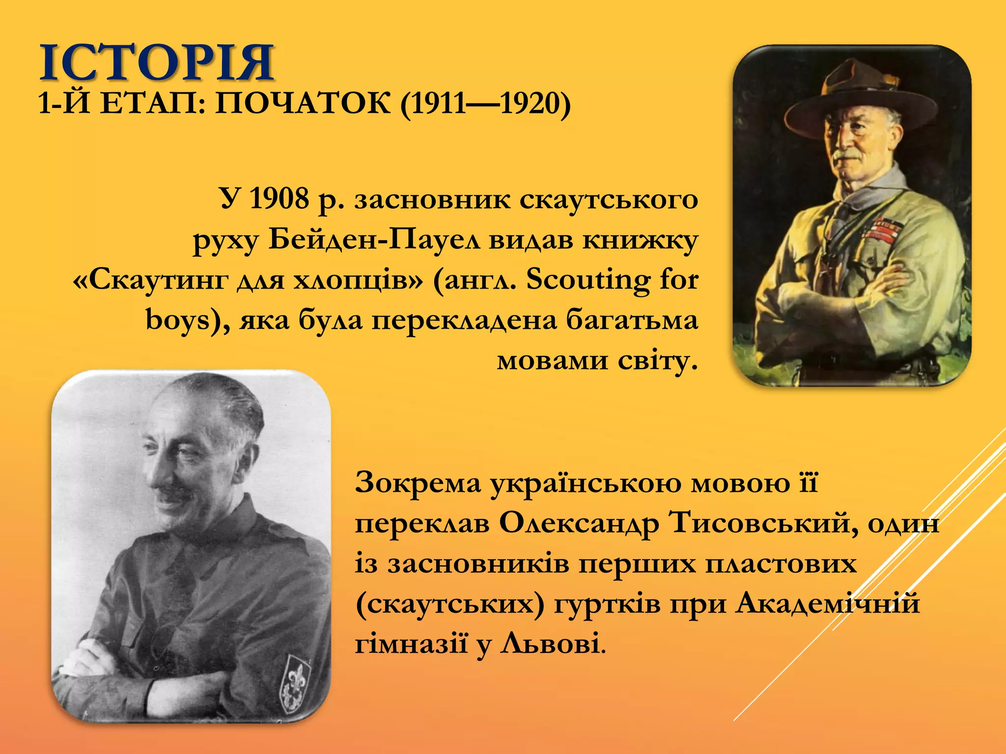 У 1908 р. засновник скаутського
руху Бейден-Пауел видав книжку
«Скаутинг для хлопців» (англ. Scouting for
boys), яка була перекладена багатьма
мовами світу.
Зокрема українською мовою її
переклав Олександр Тисовський, один
із засновників перших пластових
(скаутських) гуртків при Академічній
гімназії у Львові.
ІСТОРІЯ
1-Й ЕТАП: ПОЧАТОК (1911—1920)
 