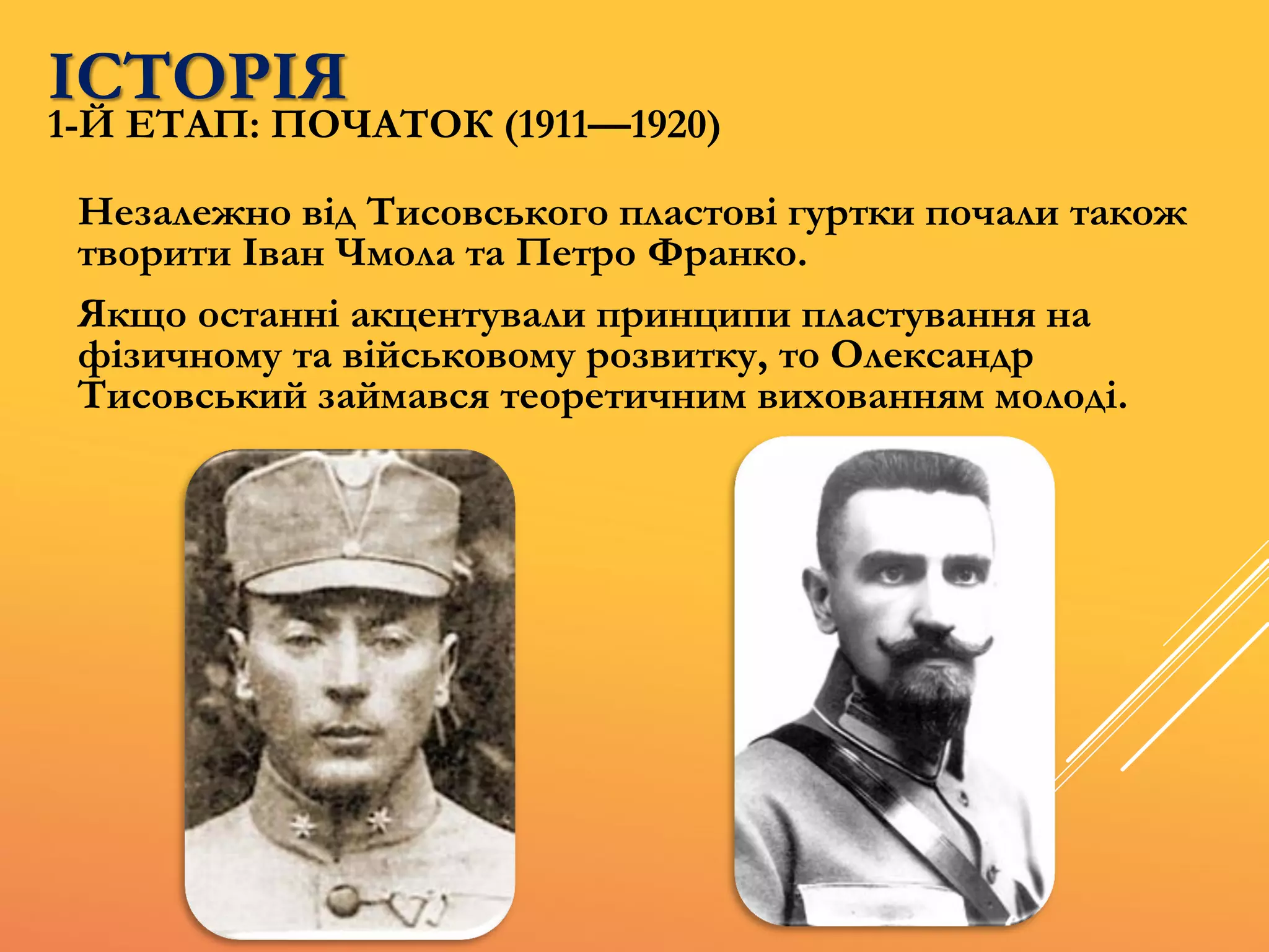 ІСТОРІЯ
Незалежно від Тисовського пластові гуртки почали також
творити Іван Чмола та Петро Франко.
Якщо останні акцентували принципи пластування на
фізичному та військовому розвитку, то Олександр
Тисовський займався теоретичним вихованням молоді.
1-Й ЕТАП: ПОЧАТОК (1911—1920)
 