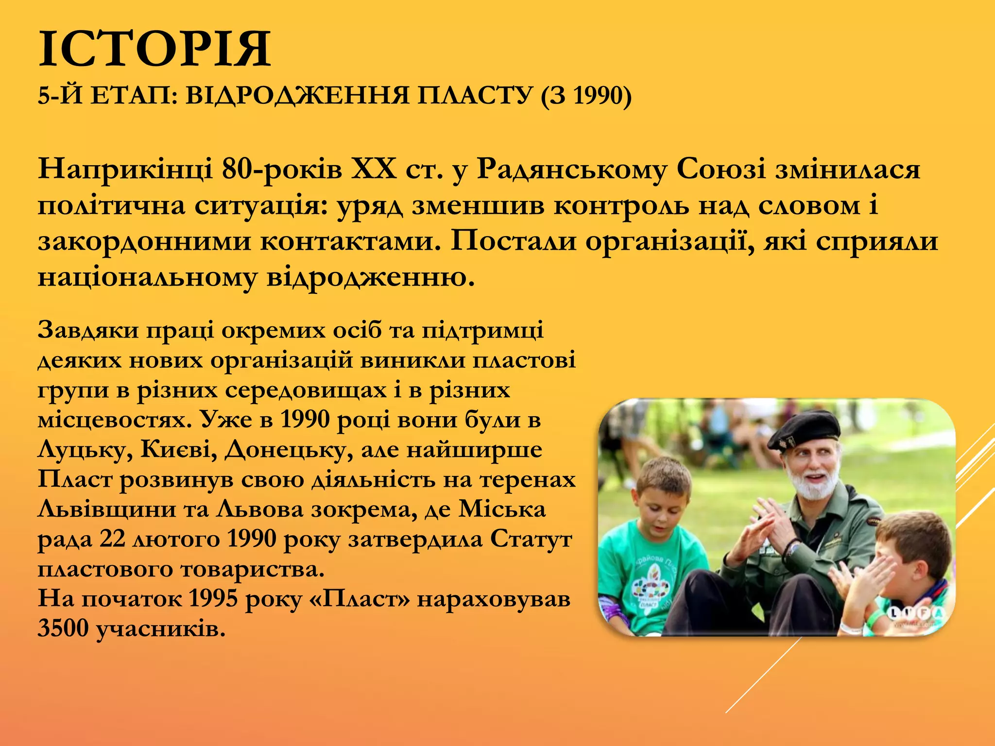Наприкінці 80-років XX ст. у Радянському Союзі змінилася
політична ситуація: уряд зменшив контроль над словом і
закордонними контактами. Постали організації, які сприяли
національному відродженню.
Завдяки праці окремих осіб та підтримці
деяких нових організацій виникли пластові
групи в різних середовищах і в різних
місцевостях. Уже в 1990 році вони були в
Луцьку, Києві, Донецьку, але найширше
Пласт розвинув свою діяльність на теренах
Львівщини та Львова зокрема, де Міська
рада 22 лютого 1990 року затвердила Статут
пластового товариства.
На початок 1995 року «Пласт» нараховував
3500 учасників.
5-Й ЕТАП: ВІДРОДЖЕННЯ ПЛАСТУ (З 1990)
ІСТОРІЯ
 