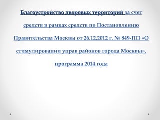 Благоустройство дворовых территорийБлагоустройство дворовых территорий за счет
средств в рамках средств по Постановлению
Правительства Москвы от 26.12.2012 г. № 849-ПП «О
стимулировании управ районов города Москвы»,
программа 2014 года
 