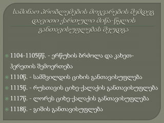  1104-1105წწ. - ერწუხის ბრძოლა და კახეთ-
ჰერეთის შემოერთება
 1110წ. - სამშვილდის ციხის განთავისუფლება
 1115წ. - რუსთავის ციხე-ქალაქის განთავისუფლება
 1117წ. - ლორეს ციხე-ქალაქის განთავისუფლება
 1118წ. - გიშის განთავისუფლება
 