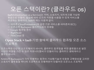 Open Stack = IaaS 기반 형태의 클라우드 컴퓨팅 오픈 소스
프로젝트
IaaS(Infrastructure as a Service)는 서버, 스토리지, 네트워크를 가상화
환경으로 만들어, 필요에 따라 인프라 자원을 사용할 수 있게 서비스를
제공하는 형태이다. IaaS의 예는 다음과 같다.
☞ 아마존 CloudFormation (와 같은 기본 서비스를 아마존의 EC2 )
☞ 오픈스택 Rackspace 클라우드에서 유래됨
☞ Google 컴퓨팅 엔진
☞ RightScale
☞ FlexCloud 등
오픈 스택이란? (클라우드 os)
오픈스택은 단순한 소프트웨어가 아니라, 클라우드 컴퓨팅을 위한 플랫폼으로 발전
다양한 역할을 가진 수 많은 커뮤니티멤버가 만들어가는 클라우드 생태계라고
볼수있습니다.
NASA와 Racksapce가 각자 진행하는 컴퓨터 가상황기술과 대용량 고확장성을 고려한
스토리지 플랫폼을 하나의 프로젝트로 진행하면서 만들어진 오픈소스 프로젝트
 