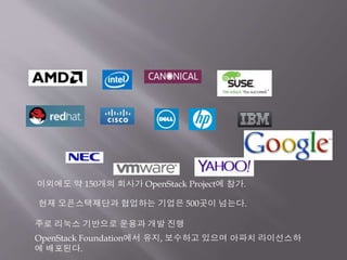 이외에도 약 150개의 회사가 OpenStack Project에 참가.
주로 리눅스 기반으로 운용과 개발 진행
OpenStack Foundation에서 유지, 보수하고 있으며 아파치 라이선스하
에 배포된다.
현재 오픈스택재단과 협업하는 기업은 500곳이 넘는다.
 