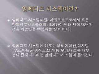  임베디드 시스템이란, 마이크로프로세서 혹은
마이크로컨트롤러를 내장하여 원래 제작자가 지
정한 기능만을 수행하는 장치 이다.
 임베디드 시스템에 예로는 네비게이션,디지털
TV,스마트폰,냉장고,MP3 등 우리가 쓰는 대부
분의 전자기기에는 임베디드 시스템이 들어간다.
 