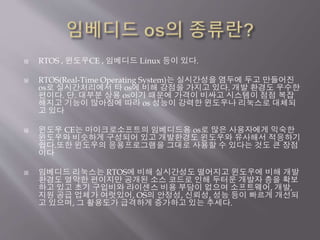  RTOS , 윈도우CE , 임베디드 Linux 등이 있다.
 RTOS(Real-Time Operating System)는 실시간성을 염두에 두고 만들어진
os로 실시간처리에서 타 os에 비해 강점을 가지고 있다. 개발 환경도 우수한
편이다. 단. 대부분 상용 os이기 때문에 가격이 비싸고 시스템이 점점 복잡
해지고 기능이 많아짐에 따라 os 성능이 강력한 윈도우나 리눅스로 대체되
고 있다
 윈도우 CE는 마이크로소프트의 임베디드용 os로 많은 사용자에게 익숙한
윈도우와 비슷하게 구성되어 있고 개발환경도 윈도우와 유사해서 적응하기
쉽다.또한 윈도우의 응용프로그램을 그대로 사용할 수 있다는 것도 큰 장점
이다
 임베디드 리눅스는 RTOS에 비해 실시간성도 떨어지고 윈도우에 비해 개발
환경도 열악한 편이지만 공개된 소스 코드로 인해 두터운 개발자 층을 확보
하고 있고 초기 구입비와 라이센스 비용 부담이 없으며 소프트웨어, 개발,
지원 공급 업체가 여럿있어, OS의 안정성, 신뢰성, 성능 등이 빠르게 개선되
고 있으며, 그 활용도가 급격하게 증가하고 있는 추세다.
 