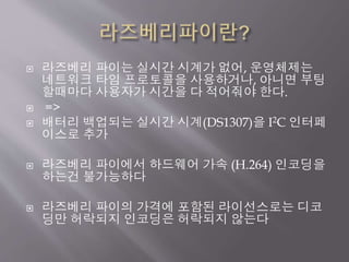  라즈베리 파이는 실시간 시계가 없어, 운영체제는
네트워크 타임 프로토콜을 사용하거나, 아니면 부팅
할때마다 사용자가 시간을 다 적어줘야 한다.
 =>
 배터리 백업되는 실시간 시계(DS1307)을 I2C 인터페
이스로 추가
 라즈베리 파이에서 하드웨어 가속 (H.264) 인코딩을
하는건 불가능하다
 라즈베리 파이의 가격에 포함된 라이선스로는 디코
딩만 허락되지 인코딩은 허락되지 않는다
 