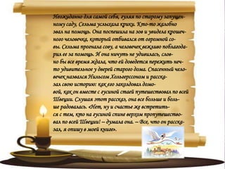 Неожиданно для самой себя, гуляя по старому запущен-
ному саду, Сельма услыхала крики. Кто-то жалобно
звал на помощь. Она поспешила на зов и увидела крошеч-
ного человечка, который отбивался от огромной со-
вы. Сельма прогнала сову, а человечек вежливо поблагода-
рил ее за помощь. И она ничуть не удивилась, слов-
но бы все время ждала, что ей доведется пережить неч-
то удивительное у дверей старого дома. Спасенный чело-
вечек назвался Нильсом Хольгерссоном и расска-
зал свою историю: как его заколдовал домо-
вой, как он вместе с гусиной стаей путешествовал по всей
Швеции. Слушая этот рассказ, она все больше и боль-
ше радовалась. «Нет, ну и счастье же встретить-
ся с тем, кто на гусиной спине верхом пропутешество-
вал по всей Швеции! – думала она. – Все, что он расска-
зал, я опишу в моей книге».
 