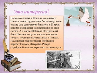 Насколько любят в Швеции маленького
Нильса можно судить хотя бы по тому, что в
стране уже существует банкнота в 20 крон,
которая изображает иллюстрацию из этой
сказки. А в марте 2008 года Центральный
банк Швеции выпустил новые памятные
монеты посвященные мальчику и птицам.
На лицевой стороне монет изображен
портрет Сельмы Лагерлёф. Реверс
серебряной монеты украшают летящие гуси.
Это интересно!
 