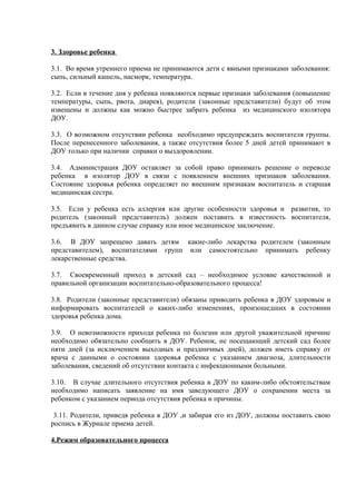 3. Здоровье ребенка
3.1. Во время утреннего приема не принимаются дети с явными признаками заболевания:
сыпь, сильный кашель, насморк, температура.
3.2. Если в течение дня у ребенка появляются первые признаки заболевания (повышение
температуры, сыпь, рвота, диарея), родители (законные представители) будут об этом
извещены и должны как можно быстрее забрать ребенка из медицинского изолятора
ДОУ.
3.3. О возможном отсутствии ребенка необходимо предупреждать воспитателя группы.
После перенесенного заболевания, а также отсутствия более 5 дней детей принимают в
ДОУ только при наличии справки о выздоровлении.
3.4. Администрация ДОУ оставляет за собой право принимать решение о переводе
ребенка в изолятор ДОУ в связи с появлением внешних признаков заболевания.
Состояние здоровья ребенка определяет по внешним признакам воспитатель и старшая
медицинская сестра.
3.5. Если у ребенка есть аллергия или другие особенности здоровья и развития, то
родитель (законный представитель) должен поставить в известность воспитателя,
предъявить в данном случае справку или иное медицинское заключение.
3.6. В ДОУ запрещено давать детям какие-либо лекарства родителем (законным
представителем), воспитателями групп или самостоятельно принимать ребенку
лекарственные средства.
3.7. Своевременный приход в детский сад – необходимое условие качественной и
правильной организации воспитательно-образовательного процесса!
3.8. Родители (законные представители) обязаны приводить ребенка в ДОУ здоровым и
информировать воспитателей о каких-либо изменениях, произошедших в состоянии
здоровья ребенка дома.
3.9. О невозможности прихода ребенка по болезни или другой уважительной причине
необходимо обязательно сообщить в ДОУ. Ребенок, не посещающий детский сад более
пяти дней (за исключением выходных и праздничных дней), должен иметь справку от
врача с данными о состоянии здоровья ребенка с указанием диагноза, длительности
заболевания, сведений об отсутствии контакта с инфекционными больными.
3.10. В случае длительного отсутствия ребенка в ДОУ по каким-либо обстоятельствам
необходимо написать заявление на имя заведующего ДОУ о сохранении места за
ребенком с указанием периода отсутствия ребенка и причины.
3.11. Родители, приведя ребенка в ДОУ ,и забирая его из ДОУ, должны поставить свою
роспись в Журнале приема детей.
4.Режим образовательного процесса
 
