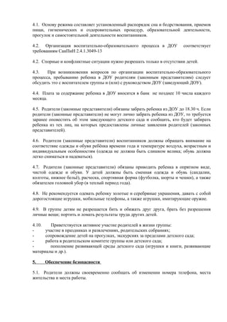 4.1. Основу режима составляет установленный распорядок сна и бодрствования, приемов
пищи, гигиенических и оздоровительных процедур, образовательной деятельности,
прогулок и самостоятельной деятельности воспитанников.
4.2. Организация воспитательно-образовательного процесса в ДОУ соответствует
требованиям СанПиН 2.4.1.3049-13
4.2. Спорные и конфликтные ситуации нужно разрешать только в отсутствии детей.
4.3. При возникновении вопросов по организации воспитательно-образовательного
процесса, пребыванию ребенка в ДОУ родителям (законным представителям) следует
обсудить это с воспитателем группы и (или) с руководством ДОУ (заведующий ДОУ).
4.4. Плата за содержание ребенка в ДОУ вносится в банк не позднее 10 числа каждого
месяца.
4.5. Родители (законные представители) обязаны забрать ребенка из ДОУ до 18.30 ч. Если
родители (законные представители) не могут лично забрать ребенка из ДОУ, то требуется
заранее оповестить об этом заведующего детского сада и сообщить, кто будет забирать
ребенка из тех лиц, на которых предоставлены личные заявления родителей (законных
представителей).
4.6. Родители (законные представители) воспитанников должны обращать внимание на
соответствие одежды и обуви ребёнка времени года и температуре воздуха, возрастным и
индивидуальным особенностям (одежда не должна быть слишком велика; обувь должна
легко сниматься и надеваться).
4.7. Родители (законные представители) обязаны приводить ребенка в опрятном виде,
чистой одежде и обуви. У детей должны быть сменная одежда и обувь (сандалии,
колготы, нижнее бельё), расческа, спортивная форма (футболка, шорты и чешки), а также
обязателен головной убор (в теплый период года).
4.8. Не рекомендуется одевать ребенку золотые и серебряные украшения, давать с собой
дорогостоящие игрушки, мобильные телефоны, а также игрушки, имитирующие оружие.
4.9. В группе детям не разрешается бить и обижать друг друга, брать без разрешения
личные вещи; портить и ломать результаты труда других детей.
4.10. Приветствуется активное участие родителей в жизни группы:
- участие в праздниках и развлечениях, родительских собраниях;
- сопровождение детей на прогулках, экскурсиях за пределами детского сада;
- работа в родительском комитете группы или детского сада;
- пополнение развивающей среды детского сада (игрушки и книги, развивающие
материалы и др.).
5. Обеспечение безопасности
5.1. Родители должны своевременно сообщать об изменении номера телефона, места
жительства и места работы.
 