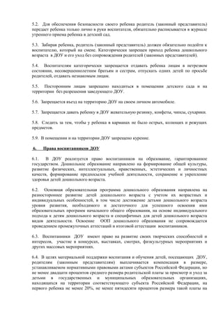 5.2. Для обеспечения безопасности своего ребенка родитель (законный представитель)
передает ребенка только лично в руки воспитателя, обязательно расписывается в журнале
утреннего приема ребенка в детский сад.
5.3. Забирая ребенка, родитель (законный представитель) должен обязательно подойти к
воспитателю, который на смене. Категорически запрещен приход ребенка дошкольного
возраста в ДОУ и его уход без сопровождения родителей (законных представителей).
5.4. Воспитателям категорически запрещается отдавать ребенка лицам в нетрезвом
состоянии, несовершеннолетним братьям и сестрам, отпускать одних детей по просьбе
родителей, отдавать незнакомым лицам.
5.5. Посторонним лицам запрещено находиться в помещении детского сада и на
территории без разрешения заведующего ДОУ.
5.6. Запрещается въезд на территорию ДОУ на своем личном автомобиле.
5.7. Запрещается давать ребенку в ДОУ жевательную резинку, конфеты, чипсы, сухарики.
5.8. Следить за тем, чтобы у ребенка в карманах не было острых, колющих и режущих
предметов.
5.9. В помещении и на территории ДОУ запрещено курение.
6. Права воспитанников ДОУ
6.1. В ДОУ реализуется право воспитанников на образование, гарантированное
государством. Дошкольное образование направлено на формирование общей культуры,
развитие физических, интеллектуальных, нравственных, эстетических и личностных
качеств, формирование предпосылок учебной деятельности, сохранение и укрепление
здоровья детей дошкольного возраста.
6.2. Основная образовательная программа дошкольного образования направлена на
разностороннее развитие детей дошкольного возраста с учетом их возрастных и
индивидуальных особенностей, в том числе достижение детьми дошкольного возраста
уровня развития, необходимого и достаточного для успешного освоения ими
образовательных программ начального общего образования, на основе индивидуального
подхода к детям дошкольного возраста и специфичных для детей дошкольного возраста
видов деятельности. Освоение ООП дошкольного образования не сопровождается
проведением промежуточных аттестаций и итоговой аттестации воспитанников.
6.3. Воспитанники ДОУ имеют право на развитие своих творческих способностей и
интересов, участие в конкурсах, выставках, смотрах, физкультурных мероприятиях и
других массовых мероприятиях.
6.4. В целях материальной поддержки воспитания и обучения детей, посещающих ДОУ,
родителям (законным представителям) выплачивается компенсация в размере,
устанавливаемом нормативными правовыми актами субъектов Российской Федерации, но
не менее двадцати процентов среднего размера родительской платы за присмотр и уход за
детьми в государственных и муниципальных образовательных организациях,
находящихся на территории соответствующего субъекта Российской Федерации, на
первого ребенка не менее 20%, не менее пятидесяти процентов размера такой платы на
 