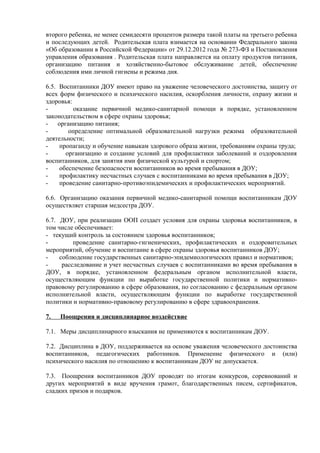 второго ребенка, не менее семидесяти процентов размера такой платы на третьего ребенка
и последующих детей. Родительская плата взимается на основании Федерального закона
«Об образовании в Российской Федерации» от 29.12.2012 года № 273-ФЗ и Постановления
управления образования . Родительская плата направляется на оплату продуктов питания,
организацию питания и хозяйственно-бытовое обслуживание детей, обеспечение
соблюдения ими личной гигиены и режима дня.
6.5. Воспитанники ДОУ имеют право на уважение человеческого достоинства, защиту от
всех форм физического и психического насилия, оскорбления личности, охрану жизни и
здоровья:
- оказание первичной медико-санитарной помощи в порядке, установленном
законодательством в сфере охраны здоровья;
- организацию питания;
- определение оптимальной образовательной нагрузки режима образовательной
деятельности;
- пропаганду и обучение навыкам здорового образа жизни, требованиям охраны труда;
- организацию и создание условий для профилактики заболеваний и оздоровления
воспитанников, для занятия ими физической культурой и спортом;
- обеспечение безопасности воспитанников во время пребывания в ДОУ;
- профилактику несчастных случаев с воспитанниками во время пребывания в ДОУ;
- проведение санитарно-противоэпидемических и профилактических мероприятий.
6.6. Организацию оказания первичной медико-санитарной помощи воспитанникам ДОУ
осуществляет старшая медсестра ДОУ.
6.7. ДОУ, при реализации ООП создает условия для охраны здоровья воспитанников, в
том числе обеспечивает:
- текущий контроль за состоянием здоровья воспитанников;
- проведение санитарно-гигиенических, профилактических и оздоровительных
мероприятий, обучение и воспитание в сфере охраны здоровья воспитанников ДОУ;
- соблюдение государственных санитарно-эпидемиологических правил и нормативов;
- расследование и учет несчастных случаев с воспитанниками во время пребывания в
ДОУ, в порядке, установленном федеральным органом исполнительной власти,
осуществляющим функции по выработке государственной политики и нормативно-
правовому регулированию в сфере образования, по согласованию с федеральным органом
исполнительной власти, осуществляющим функции по выработке государственной
политики и нормативно-правовому регулированию в сфере здравоохранения.
7. Поощрения и дисциплинарное воздействие
7.1. Меры дисциплинарного взыскания не применяются к воспитанникам ДОУ.
7.2. Дисциплина в ДОУ, поддерживается на основе уважения человеческого достоинства
воспитанников, педагогических работников. Применение физического и (или)
психического насилия по отношению к воспитанникам ДОУ не допускается.
7.3. Поощрения воспитанников ДОУ проводят по итогам конкурсов, соревнований и
других мероприятий в виде вручения грамот, благодарственных писем, сертификатов,
сладких призов и подарков.
 