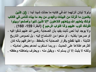 14
‫ولول‬‫آ‬: ‫أبدا‬ ‫شيئا‬ ‫تحدثت‬ ‫ما‬ ‫كتابه‬ ‫في‬ ‫ال‬ ‫أنزلهما‬ ‫يتان‬‫الذين‬ ‫}إن‬‫الذين‬ ‫}إن‬
‫الكتاب‬ ‫في‬ ‫للناس‬ ‫بيناه‬ ‫ما‬ ‫بعد‬ ‫من‬ ‫والهدى‬ ‫البينات‬ ‫من‬ ‫أنزلنا‬ ‫ما‬ ‫يكتمون‬‫الكتاب‬ ‫في‬ ‫للناس‬ ‫بيناه‬ ‫ما‬ ‫بعد‬ ‫من‬ ‫والهدى‬ ‫البينات‬ ‫من‬ ‫أنزلنا‬ ‫ما‬ ‫يكتمون‬
‫وبينوا‬ ‫وأصلحوا‬ ‫تابوا‬ ‫الذين‬ ‫*إل‬ ‫اللعنون‬ ‫ويلعنهم‬ ‫ال‬ ‫يلعنهم‬ ‫أولئك‬‫وبينوا‬ ‫وأصلحوا‬ ‫تابوا‬ ‫الذين‬ ‫*إل‬ ‫اللعنون‬ ‫ويلعنهم‬ ‫ال‬ ‫يلعنهم‬ ‫أولئك‬
{ ‫الرتحيم‬ ‫التواب‬ ‫وأنا‬ ‫عليهم‬ ‫أتوب‬ ‫فأولئك‬{ ‫الرتحيم‬ ‫التواب‬ ‫وأنا‬ ‫عليهم‬ ‫أتوب‬ ‫فأولئك‬‫)البقرة‬159-160. (
‫شك‬ ‫عنهم‬ ‫ال‬ ‫رضي‬ ‫الصحابة‬ ‫بأن‬ ‫يفيد‬ ‫ثابت‬ ‫نص‬ ‫ا‬ً ‫أبد‬ ‫يوجد‬ ‫ول‬ّ، ‫فيه‬ ‫وا‬
‫التاريخ‬ ‫نصوص‬ ‫بل‬ ، ‫إليه‬ ‫الستماع‬ ‫من‬ ‫منعوا‬ ‫أو‬ ، ‫بكذبه‬ ‫صرتحوا‬ ‫أو‬
‫كان‬ ‫بأنه‬ ‫واعترافهم‬ ، ‫بالحفظ‬ ‫له‬ ‫الصحابة‬ ‫بإقرار‬ ‫تقطع‬ ‫كلها‬ ، ‫الثابتة‬
، ‫أتحاديثه‬ ‫بعض‬ ‫أتحدهم‬ ‫استغرب‬ ‫وربما‬ ، ‫الحديث‬ ‫على‬ ‫ا‬ً ‫اطلع‬ ‫أكثرهم‬
. ‫وتحفظه‬ ‫بإتحاطته‬ ‫ويعترف‬ ، ‫منه‬ ‫ويقبل‬ ، ‫له‬ ‫يسلم‬ ‫أن‬ ‫إل‬ ‫يلبث‬ ‫ل‬ ‫ولكنه‬
 