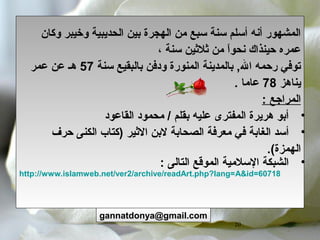 20
‫وكان‬ ‫وخيبر‬ ‫الحديبية‬ ‫بين‬ ‫الهجرة‬ ‫من‬ ‫سبع‬ ‫سنة‬ ‫أسلم‬ ‫أنه‬ ‫المشهور‬
، ‫سنة‬ ‫ثلثين‬ ‫من‬ ‫ا‬ً ‫نحو‬ ‫حينذاك‬ ‫عمره‬
‫سنة‬ ‫بالبقيع‬ ‫ودفن‬ ‫المنورة‬ ‫بالمدينة‬ , ‫ب‬‫ل‬‫ا‬ ‫رحمه‬ ‫توفي‬57‫عمر‬ ‫عن‬ ‫هـ‬
‫يناهز‬78‫عاما‬.
‫المراجع‬:
•‫القاعود‬ ‫محمود‬ / ‫بقلم‬ ‫عليه‬ ‫المفترى‬ ‫هريرة‬ ‫أبو‬
•‫الصحابة‬ ‫معرفة‬ ‫في‬ ‫الغابة‬ ‫أسد‬‫حرف‬ ‫الكنى‬ ‫)كتاب‬ ‫الثير‬ ‫لبن‬
.(‫الهمزة‬
•: ‫التالى‬ ‫الموقع‬ ‫السلمية‬ ‫الشبكة‬
http://www.islamweb.net/ver2/archive/readArt.php?lang=A&id=60718
gannatdonya@gmail.com
 