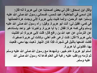 3
‫هريرة‬ ‫أبي‬ ‫عن‬ ‫أصحابنا‬ ‫بعض‬ ‫لي‬ ‫قال‬ :‫إسحاق‬ ‫ابن‬ ‫وقال‬‫قال‬ ‫أنه‬:
‫عليه‬ ‫ال‬ ‫صلى‬ ‫ال‬ ‫رسول‬ ‫فسماني‬ ،‫شمس‬ ‫عبد‬ :‫الجاهلية‬ ‫في‬ ‫اسمي‬ ‫كان‬
‫ل‬ ‫هريرة‬ ‫بأبي‬ ‫كنيت‬ ‫وإنما‬ ،‫الرحمن‬ ‫عبد‬ :‫وسلم‬‫ن‬‫فحملتها‬ ‫هرة‬ ‫وجدت‬ ‫ي‬
‫عليه‬ ‫ال‬ ‫صلى‬ ‫ال‬ ‫رسول‬ ‫رآه‬ :‫وقيل‬ .‫هريرة‏‬ ‫أبو‬ ‫أنت‬ :‫لي‬ ‫فقيل‬ ،‫كمي‬ ‫في‬
‫بإسنادهم‬ ‫واحد‬ ‫غير‬ ‫وأخبرنا‬ .‫هريرة‏‬ ‫أبا‬ ‫يا‬ : ‫فقال‬ :‫هرة‬ ‫كمه‬ ‫وفي‬ ‫وسلم‬
‫اكتنيت‬ ‫لم‬ :‫هريرة‬ ‫لبي‬ ‫قلت‬ :‫قال‬ ‫رافع‬ ‫بن‬ ‫ال‬ ‫عبد‬ ‫عن‬ ‫الترمذي‬ ‫عن‬
‫هريرة‬ ‫بأبي‬‫؟‬:‫قال‬،‫صغيرة‬ ‫هريرة‬ ‫لي‬ ‫وكانت‬ ،‫أهلي‬ ‫غنم‬ ‫أرعى‬ ‫كنت‬
‫فلعبت‬ ،‫معي‬ ‫بها‬ ‫ذهبت‬ ‫النهار‬ ‫كان‬ ‫فإذا‬ ،‫شجرة‬ ‫في‬ ‫بالليل‬ ‫أضعها‬ ‫فكنت‬
.‫هريرة‏‬ ‫أبا‬ ‫فكنوني‬ ،‫بها‬
‫وسلم‬ ‫عليه‬ ‫ال‬ ‫صلى‬ ‫ال‬ ‫رسول‬ ‫مع‬ ‫وشهدها‬ ،‫خيبر‬ ‫عام‬ ‫هريرة‬ ‫أبو‬ ‫أسلم‬
‫ال‬ ‫صلى‬ ‫ال‬ ‫رسول‬ ‫له‬ ‫فدعا‬ ‫العلم‬ ‫في‬ ‫رغبة‬ ‫عليه‬ ‫وواظب‬ ‫لزمه‬ ‫يثم‬
.‫وسلم‏‬ ‫عليه‬
 