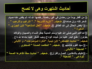 10
))‫صيام‬ ‫عنه‬ ‫يقض‬ ‫لم‬ ،‫له‬ ‫ال‬ ‫رخصها‬ ‫رخصة‬ ‫غير‬ ‫في‬ ‫رمضان‬ ‫من‬ ‫ا‬ً ‫يوم‬ ‫أفطر‬ ‫من‬
.((‫صامه‬ ‫وإن‬ ،‫كله‬ ‫الدهر‬” .‫ضعيف‬‫الشريعة‬ ‫تنزيه‬” ."‫الترغيب‬‫والترهيب‬”.
-))‫الطل ق‬ ‫ال‬ ‫إلى‬ ‫الحلل‬ ‫أبغض‬.((” .‫الجوزي‬ ‫لبن‬ "‫المتناهية‬ ‫"العلل‬ .‫ضعيف‬
‫الذخيرة‬”.
))‫والولدئد‬ ‫والصبيان‬ ‫النساء‬ ‫جعل‬ ‫المدينة‬ ‫وسلم‬ ‫عليه‬ ‫ال‬ ‫صلى‬ ‫النبي‬ ‫قدم‬ ‫لما‬
‫يقولون‬:‫داع‬ ‫ل‬ ‫مادعا‬ ‫علينا‬ ‫الشكر‬ ‫وجب‬ ‫الوداع‬ ‫ثنيات‬ ‫من‬ ‫علينا‬ ‫البدر‬ ‫طلع‬.
” .‫ضعيف‬"‫الموضوعات‬ ‫"تذكرة‬ .‫تيمية‬ ‫لبن‬ "‫القصاص‬ ‫أحاديث‬‫و‬ ،. ‫اللبانى‬
-))‫خادمهم‬ ‫القوم‬ ‫سيد‬((.” .‫ضعيف‬‫الحسنة‬ ‫المقاصد‬. ‫للسخاوي‬ "
”‫الضعيفة‬”‫لللبانى‬.
-((‫والقرآن‬ ‫العسل‬ :‫بالشفادئين‬ ‫))عليكم‬.” .‫ضعيف‬‫ظاهرها‬ ‫لة‬َّ‫مع‬ ‫أحاديث‬‫الصحة‬"
‫للوادعي‬” .‫الضعيفة‬."
‫تصح‬ ‫ل‬ ‫وهى‬ ‫اشتهرت‬ ‫أحاديث‬
 