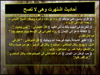 17
)) -‫موتاكم‬ ‫على‬ ‫يامسين‬ ‫اقرأوا‬((‫وغيره‬ ‫داود‬ ‫أبو‬ ‫رواه‬‫وضعفه‬– ‫اللباني‬ ‫الشيخ‬
‫ال‬ ‫رحمه‬‫الرواء‬ ‫في‬ -.
)) -‫الغيب‬ ‫في‬ ‫ما‬ ‫يأتك‬ ‫الجيب‬ ‫في‬ ‫ما‬ ‫أنفق‬((: ‫العجلوني‬ ‫قال‬” ‫بحديث‬ ‫ليس‬ ".
-))‫اليمان‬ ‫إلى‬ ‫تدعو‬ ‫النظافة‬((‫الومسط‬ ‫في‬ ‫الطبراني‬ ‫رواه‬‫ا‬ً ‫جد‬ ‫ضعيف‬ ‫بسند‬"
‫القاري‬ ‫قال‬ ‫كما‬.
)) -‫ويبتليك‬ ‫ال‬ ‫فيرحمه‬ ‫بأخيك‬ ‫الشماتة‬ ‫تظهر‬ ‫ل‬((‫في‬ ‫قال‬ " : ‫الشوكاني‬ ‫قال‬
:‫الذيل‬‫يصح‬ ‫ل‬: ‫الوجيز‬ ‫في‬ ‫وقال‬ .‫موضوع‬ : ‫الصغاني‬ ‫وقال‬ .‫واثلة‬ ‫حديث‬ ‫من‬ ‫هو‬
‫إمسماعيل‬ ‫بن‬ ‫عمر‬ ‫وفيه‬ ،‫المسقع‬ ‫بن‬،‫كذاب‬.
-))‫اليمان‬ ‫من‬ ‫الوطن‬ ‫حب‬((: ‫السخاوي‬ ‫وقال‬ ،‫الموضوعات‬ ‫في‬ ‫الصاغاني‬ ‫ذكره‬
””‫عليه‬ ‫أقف‬ ‫لم‬
‫تصح‬ ‫ل‬ ‫وهى‬ ‫اشتهرت‬ ‫أحاديث‬
 