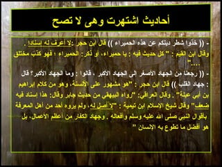 19
)) -‫الحميراء‬ ‫هذه‬ ‫عن‬ ‫دينكم‬ ‫شطر‬ ‫خذوا‬((: ‫حجر‬ ‫ابن‬ ‫قال‬‫إمسنادا‬ ‫له‬ ‫أعرف‬ ‫ل‬.
‫الحميراء‬ :‫ذكر‬ ‫أو‬ ،‫حميراء‬ ‫يا‬ : ‫فيه‬ ‫حديث‬ ‫كل‬ " : ‫القيم‬ ‫ابن‬ ‫وقال‬‫مختلق‬ ‫كذب‬ ‫فهو‬ ‫؛‬
".…
)) -‫الكبر‬ ‫الجهاد‬ ‫إلى‬ ‫الصغر‬ ‫الجهاد‬ ‫من‬ ‫رجعنا‬‫قالوا‬ ،‫قال‬ ‫الكبر؟‬ ‫الجهاد‬ ‫وما‬ :
‫القلب‬ ‫جهاد‬ :((‫إبراهيم‬ ‫كلم‬ ‫من‬ ‫وهو‬ ،‫اللسنة‬ ‫على‬ ‫مشهور‬ ‫"هو‬ : ‫حجر‬ ‫ابن‬ ‫قال‬
‫فيه‬ ‫إمسناد‬ ‫هذا‬ :‫وقال‬ ‫جابر‬ ‫حديث‬ ‫من‬ ‫البيهقي‬ ‫"رواه‬ :‫العراقي‬ ‫وقال‬ . "‫عبلة‬ ‫أبي‬ ‫بن‬
‫ضعف‬”" : ‫تيمية‬ ‫ابن‬ ‫المسلم‬ ‫شيخ‬ ‫وقال‬‫له‬ ‫أصل‬ ‫ل‬‫المعرفة‬ ‫أهل‬ ‫من‬ ‫أحد‬ ‫يروه‬ ‫ولم‬ ،
‫بل‬ ،‫العمال‬ ‫أعظم‬ ‫من‬ ‫الكفار‬ ‫وجهاد‬ . ‫وأفعاله‬ ‫ومسلم‬ ‫عليه‬ ‫ال‬ ‫صلى‬ ‫النبي‬ ‫بأقوال‬
” ‫النسان‬ ‫به‬ ‫تطوع‬ ‫ما‬ ‫أفضل‬ ‫هو‬
‫تصح‬ ‫ل‬ ‫وهى‬ ‫اشتهرت‬ ‫أحاديث‬
 