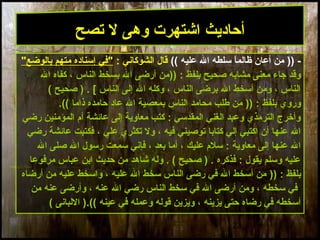 23
)) -‫ال‬ ‫سلطه‬ ‫ا‬ً ‫ظالم‬ ‫أعان‬ ‫من‬(( ‫عليه‬: ‫الشوكاني‬ ‫قال‬"‫بالوضع‬ ‫متهم‬ ‫إسناده‬ ‫"في‬
)) : ‫بلفظ‬ ‫صحيح‬ ‫مشابه‬ ‫معنى‬ ‫جاء‬ ‫وقد‬‫ال‬ ‫كفاه‬ ، ‫الناس‬ ‫بسخط‬ ‫ال‬ ‫أرضى‬ ‫من‬
( ‫صحيح‬ ) . [ ‫الناس‬ ‫إلى‬ ‫ال‬ ‫وكله‬ ، ‫الناس‬ ‫برضى‬ ‫ال‬ ‫أسخط‬ ‫ومن‬ ، ‫الناس‬
: ‫بلفظ‬ ‫وروي‬))‫ذاما‬ ‫حامده‬ ‫عاد‬ ‫ال‬ ‫بمعصية‬ ‫الناس‬ ‫محامد‬ ‫طلب‬ ‫من‬((.
‫رضي‬ ‫المؤمنين‬ ‫أم‬ ‫عائشة‬ ‫إلى‬ ‫معاوية‬ ‫كتب‬ : ‫المقدسي‬ ‫الغني‬ ‫وعبد‬ ‫الترمذي‬ ‫وأخرج‬
‫رضي‬ ‫عائشة‬ ‫فكتبت‬ ، ‫علي‬ ‫تكثري‬ ‫ول‬ ، ‫فيه‬ ‫توصيني‬ ‫كتابا‬ ‫إلي‬ ‫اكتبي‬ ‫أن‬ ‫عنها‬ ‫ال‬
‫ال‬ ‫صلى‬ ‫ال‬ ‫رسول‬ ‫سمعت‬ ‫فإني‬ ، ‫بعد‬ ‫أما‬ ، ‫عليك‬ ‫سلم‬ : ‫معاوية‬ ‫إلى‬ ‫عنها‬ ‫ال‬
‫مرفوعا‬ ‫عباس‬ ‫ابن‬ ‫حديث‬ ‫من‬ ‫شاهد‬ ‫وله‬ . ( ‫صحيح‬ ) . ‫فذكره‬ : ‫يقول‬ ‫وسلم‬ ‫عليه‬
: ‫بلفظ‬))‫أرضاه‬ ‫من‬ ‫عليه‬ ‫واسخط‬ ، ‫عليه‬ ‫ال‬ ‫سخط‬ ‫الناس‬ ‫رضى‬ ‫في‬ ‫ال‬ ‫أسخط‬ ‫من‬
‫من‬ ‫عنه‬ ‫وأرضى‬ ، ‫عنه‬ ‫ال‬ ‫رضي‬ ‫الناس‬ ‫سخط‬ ‫في‬ ‫ال‬ ‫أرضى‬ ‫ومن‬ ، ‫سخطه‬ ‫في‬
‫عينه‬ ‫في‬ ‫وعمله‬ ‫قوله‬ ‫ويزين‬ ، ‫يزينه‬ ‫حتى‬ ‫رضاه‬ ‫في‬ ‫أسخطه‬((.( ‫اللبانى‬ )
‫تصح‬ ‫ل‬ ‫وهى‬ ‫اشتهرت‬ ‫أحاديث‬
 