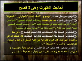 27
-‫حذر‬ ‫طن‬ِ‫ن‬ ‫ف‬ ‫يس‬ِّ‫ك‬ ‫))المؤمن‬((.”‫الضعيفة‬ " . ‫للعجلوني‬ "‫الخفاء‬ ‫"كشف‬ . ‫موضوع‬
))-‫الدين‬ ‫في‬ ‫حياء‬ ‫ل‬((‫بحديث‬ ‫ليس‬ ‫هذا‬‫الصحيح‬ ‫الحديث‬ ‫ويعارضه‬”‫من‬ ‫الحياء‬
‫الصحيح‬ ‫الحديث‬ ‫ويؤيده‬ ،‫اليمان‬ ‫كتاب‬ ‫صحيحه‬ ‫في‬ ‫مسلم‬ ‫المام‬ ‫أخرجه‬ "‫اليمان‬
‫صحيحه‬ ‫في‬ ‫مسلم‬ ‫أخرجه‬ "‫خير‬ ‫كله‬ ‫الحياء‬ "‫و‬ "‫كله‬ ‫خير‬ ‫الحياء‬ "‫أيضا‬.
))-.((‫الحشيش‬ ‫البهائم‬ ‫تأكل‬ ‫كما‬ ‫الحسنات‬ ‫يأكل‬ ‫المسجد‬ ‫في‬ ‫الحديث‬: ‫لفظ‬ ‫وفي‬
-.((‫الحطب‬ ‫النار‬ ‫تأكل‬ ‫كما‬ ‫الحسنات‬ ‫يأكل‬ ‫المسجد‬ ‫في‬ ‫))الحديث‬:‫العراقي‬ ‫الحافظ‬ ‫قال‬
، ‫ا‬ً ‫إسناد‬ ‫له‬ ‫أجد‬ ‫لم‬ : ‫السبكي‬ ‫الدين‬ ‫تقي‬ ‫ابن‬ ‫الوهاب‬ ‫عبد‬ ‫قال‬ ،‫أصل‬ ‫على‬ ‫له‬ ‫أقف‬ ‫لم‬
” .‫له‬ ‫أصل‬ ‫ل‬ : ‫اللباني‬ ‫قال‬‫الضعيفة‬”.
))-‫عظيم‬ ‫ال‬ ‫عند‬ ‫جاهي‬ ‫فإن‬ ، ‫بجاهي‬ ‫توسلوا‬.((‫ل‬ : ‫واللباني‬ ‫تيمية‬ ‫ابن‬ ‫قال‬
‫أصل‬” .‫له‬‫المستقيم‬ ‫الصراط‬ ‫اقتضاء‬” .‫تيمية‬ ‫لبن‬ "‫الضعيفة‬”‫لللبانى‬.
‫تصح‬ ‫ل‬ ‫وهى‬ ‫اشتهرت‬ ‫أحاديث‬
 