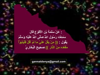 28
gannatdonya@gmail.com
‫ل‬َ  ‫قا‬َ  ‫وع‬َ  ‫ك‬ْ‫ عَو‬ ‫ل‬ْ‫ عَو‬َ  ‫ا‬ ‫بن‬ْ‫ عَو‬ ‫مة‬َ  ‫ل‬َ ‫س‬َ  ‫ن‬ْ‫ عَو‬ ‫ع‬َ  :
‫م‬َ  ‫ل‬َّ‫م‬‫س‬َ  ‫و‬َ  ‫ه‬ِ‫ن‬ ‫ي‬ْ‫ عَو‬‫ل‬َ ‫ع‬َ  ‫ل‬َّ‫م‬ ‫ا‬ ‫لى‬َّ‫م‬‫ص‬َ  ‫ل‬َّ‫م‬ ‫ا‬ ‫سول‬ُ‫لو‬ ‫ر‬َ  ‫عت‬ْ‫ عَو‬ ‫م‬ِ‫ن‬ ‫س‬َ 
‫قول‬ُ‫لو‬‫ي‬َ :))‫أ‬ْ‫ عَو‬‫و‬َّ‫م‬ ‫ب‬َ ‫ت‬َ ‫ي‬َ ‫ل‬ْ‫ عَو‬‫ف‬َ  ‫ل‬ْ‫ عَو‬ ‫ق‬ُ‫لو‬‫أ‬َ  ‫م‬ْ‫ عَو‬ ‫ل‬َ  ‫ما‬َ  ‫ي‬َّ‫م‬ ‫ل‬َ ‫ع‬َ  ‫ل‬ْ‫ عَو‬ ‫ق‬ُ‫لو‬‫ي‬َ  ‫ن‬ْ‫ عَو‬ ‫م‬َ 
‫نار‬َّ‫م‬‫ال‬ ‫ن‬ْ‫ عَو‬ ‫م‬ِ‫ن‬ ‫عده‬َ  ‫ق‬ْ‫ عَو‬ ‫م‬َ ((‫ي‬ّ  ‫ر‬ِ‫ن‬ ‫خا‬َ  ‫ب‬ُ‫لو‬‫ل‬ْ‫ عَو‬‫ا‬ ‫حيح‬ِ‫ن‬ ‫ص‬َ 
 