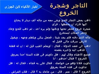 10
‫وشجرة‬ ‫التاجر‬
‫الخروع‬
‫ت‬‫أ‬‫ماله‬ ‫من‬ ‫معه‬ ‫وبقى‬ ‫للحج‬ ‫التجار‬ ‫بعض‬ ‫هب‬‫أ‬‫يحتاج‬ ‫ل‬ ‫دينار‬ ‫لف‬
‫إ‬‫ف‬ ‫ليها‬‫أ‬‫راد‬‫أ‬‫فر‬ ، ‫يحفظها‬ ‫ن‬‫أ‬‫ى‬
‫يره‬ ‫ولم‬ ‫ودفنها‬ ‫تحتها‬ ‫فحفر‬ ‫خروع‬ ‫شجرة‬‫أ‬‫وعاد‬ ‫للحج‬ ‫ذهب‬ ‫ثم‬ ، ‫حد‬
‫ليستخرج‬ ‫المكان‬ ‫وحفر‬
‫ويقول‬ ، ‫وجهه‬ ‫ويلطم‬ ‫يبكى‬ ‫فجعل‬ ، ‫شيئا‬ ‫يجد‬ ‫فلم‬ ‫دفنه‬ ‫الذى‬ ‫ماله‬
‫ال‬‫أ‬‫له‬ ‫فقيل‬ ‫مالى‬ ‫سرقت‬ ‫رض‬
‫إ‬‫ذهب‬‫إ‬: ‫فقال‬ ، ‫الدولة‬ ‫عضد‬ ‫لى‬‫أ‬: ‫له‬ ‫قيل‬ ‫الغيب‬ ‫ويعلم‬‫إ‬‫فطنة‬ ‫له‬ ‫ن‬
.‫فذهب‬‫إ‬‫و‬ ‫ليه‬‫أ‬‫بقصته‬ ‫خبره‬
‫ال‬ ‫فجمع‬‫أ‬:‫السنة‬ ‫هذه‬ ‫فى‬ ‫داويتم‬ ‫هل‬ ‫لهم‬ ‫وقال‬ ‫طباء‬‫أ‬‫بعروق‬ ‫حدا‬
‫فقال‬ ‫؟‬ ‫الخروع‬‫أ‬: ‫حدهم‬‫أ‬‫نا‬
: .‫هل‬ ‫له‬ ‫فقال‬ ، ‫فجاء‬ ‫به‬ ‫على‬ ‫فقال‬ ‫خواصك‬ ‫من‬ ‫وهو‬ ‫فلنا‬ ‫داويت‬
‫بعروق‬ ‫السنة‬ ‫هذه‬ ‫فى‬ ‫تداويت‬
. : : . :‫الفراش‬ ‫فلن‬ ‫قال‬ ‫؟‬ ‫به‬ ‫جاءك‬ ‫من‬ ‫قال‬ ‫نعم‬ ‫قال‬ ‫؟‬ ‫الخروع‬
‫الجوزى‬ ‫لنبن‬ ‫الكذكياء‬ ‫أخبار‬‫الجوزى‬ ‫لنبن‬ ‫الكذكياء‬ ‫أخبار‬
 