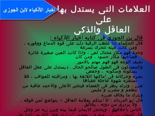 2
‫بها‬ ‫يستدل‬ ‫التى‬ ‫العلمات‬
‫على‬
‫والذكى‬ ‫العاقل‬
‫كتابه‬ ‫فى‬ ‫الجوزى‬ ‫بن‬ ‫قال‬‫أ‬‫ال‬ ‫خبار‬‫أكذ‬: ‫كياء‬
، ‫ووفوره‬ ‫الدماغ‬ ‫قوة‬ ‫على‬ ‫دلت‬ ‫الرقبة‬ ‫غلظت‬ ‫إذا‬ ‫الحكماء‬ ‫قال‬
‫بسرعة‬ ‫تتحرك‬ ‫عينه‬ ‫كانت‬ ‫ومن‬
‫غائرة‬ ‫صغيرة‬ ‫العين‬ ‫كانت‬ ‫واذا‬ ، ‫لص‬ ‫محتال‬ ‫مكار‬ ‫فهو‬ ‫وحدة‬
‫كان‬ ‫ومن‬ ، ‫حسود‬ ‫مكار‬ ‫فصاحبها‬
. ‫بالمور‬ ‫مهتم‬ ‫فهم‬ ‫فهو‬ ‫الوجه‬ ‫نحيف‬
‫الحال‬ ‫صالحو‬ ‫الطول‬ ‫فى‬ ‫والمعتدلون‬.‫و‬‫العاقل‬ ‫عقل‬ ‫على‬ ‫يستدل‬
‫وسكونه‬ ‫بسكوته‬‫وخفض‬ ،
‫فى‬ ‫وحركاته‬ ‫بصره‬‫أ‬‫فل‬ ، ‫للعواقب‬ ‫ومراقبته‬ ، ‫بها‬ ‫اللئقة‬ ‫ماكنها‬
‫عقباها‬ ‫عاجلة‬ ‫شهوة‬ ‫تستفزه‬
‫ال‬ ‫فيتخير‬ ‫الفضاء‬ ‫فى‬ ‫ينظر‬ ‫وتراه‬ ، ‫ضرر‬‫أ‬‫وال‬ ‫على‬‫أ‬‫من‬ ‫عاقبة‬ ‫حمد‬
‫ملبس‬ ‫و‬ ‫مشرب‬ ‫و‬ ‫مطعم‬
. ‫ضرره‬ ‫يخاف‬ ‫ما‬ ‫ويترك‬
‫قال‬‫أ‬: ‫الدرداء‬ ‫بو‬‫أ‬‫ل‬‫أ‬‫الع‬ ‫بعلمة‬ ‫نبئكم‬‫ا‬–، ‫فوقه‬ ‫لمن‬ ‫يتواضع‬ ‫قل‬
‫يخالق‬ ، ‫دونه‬ ‫من‬ ‫يزدرى‬ ‫ول‬
‫ب‬ ‫الناس‬‫أ‬‫ال‬ ‫ويحتجر‬ ، ‫خلقهم‬‫إ‬. ‫وجل‬ ‫عز‬ ‫ربه‬ ‫وبين‬ ‫بينه‬ ‫فيما‬ ‫يمان‬
‫الجوزى‬ ‫لنبن‬ ‫الكذكياء‬ ‫أخبار‬‫الجوزى‬ ‫لنبن‬ ‫الكذكياء‬ ‫أخبار‬
 