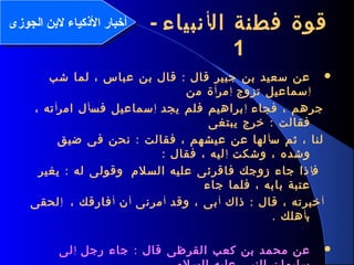 3
‫ال‬ ‫فطنة‬ ‫قوة‬‫أ‬‫نبياء‬-
1
:‫شب‬ ‫لما‬ ، ‫عباس‬ ‫بن‬ ‫قال‬ ‫قال‬ ‫جبير‬ ‫بن‬ ‫سعيد‬ ‫عن‬
‫إ‬‫تزوج‬ ‫سماعيل‬‫إ‬‫مر‬‫أ‬‫من‬ ‫ة‬
‫فجاء‬ ، ‫جرهم‬‫إ‬‫يجد‬ ‫فلم‬ ‫براهيم‬‫إ‬‫فس‬ ‫سماعيل‬‫أ‬‫امر‬ ‫ل‬‫أ‬، ‫ته‬
:‫يبتغى‬ ‫خرج‬ ‫فقالت‬
‫س‬ ‫ثم‬ ، ‫لنا‬‫أ‬:‫ضيق‬ ‫فى‬ ‫نحن‬ ‫فقالت‬ ، ‫عيشهم‬ ‫عن‬ ‫لها‬
‫وشكت‬ ، ‫وشده‬‫إ‬: ‫فقال‬ ، ‫ليه‬
‫ف‬‫إ‬‫السلم‬ ‫عليه‬ ‫فاقرئى‬ ‫زوجك‬ ‫جاء‬ ‫ذا‬:‫يغير‬ ‫له‬ ‫وقولى‬
‫جاء‬ ‫فلما‬ ، ‫بابه‬ ‫عتبة‬
‫أ‬:‫ذاك‬ ‫قال‬ ، ‫خبرته‬‫أ‬‫وقد‬ ، ‫بى‬‫أ‬‫مرنى‬‫أ‬‫ن‬‫أ‬، ‫فارقك‬‫إ‬‫لحقى‬
‫ب‬‫أ‬. ‫هلك‬
:‫رجل‬ ‫جاء‬ ‫قال‬ ‫القرظى‬ ‫كعب‬ ‫بن‬ ‫محمد‬ ‫عن‬‫إ‬‫لى‬
‫الجوزى‬ ‫لنبن‬ ‫الكذكياء‬ ‫أخبار‬‫الجوزى‬ ‫لنبن‬ ‫الكذكياء‬ ‫أخبار‬
 