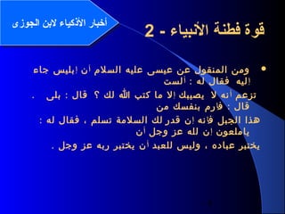 4
‫السلم‬ ‫عليه‬ ‫عيسى‬ ‫عن‬ ‫المنقول‬ ‫ومن‬‫أ‬‫ن‬‫إ‬‫جاء‬ ‫بليس‬
‫إ‬‫ليه‬: ‫له‬ ‫فقال‬‫أ‬‫لست‬
‫تزعم‬‫أ‬‫ل‬ ‫نه‬‫يصيبك‬‫إ‬‫؟‬ ‫لك‬ ‫ا‬ ‫كتب‬ ‫ما‬ ‫ل‬:‫بلى‬ ‫قال‬.
:‫ف‬ ‫قال‬‫إ‬‫من‬ ‫بنفسك‬ ‫رم‬
‫ف‬ ‫الجبل‬ ‫هذا‬‫إ‬‫نه‬‫إ‬‫قدر‬ ‫ن‬: ‫له‬ ‫فقال‬ ، ‫تسلم‬ ‫السلمة‬ ‫لك‬
‫ياملعون‬‫إ‬‫وجل‬ ‫عز‬ ‫لله‬ ‫ن‬‫أ‬‫ن‬
‫للعبد‬ ‫وليس‬ ، ‫عباده‬ ‫يختبر‬‫أ‬. ‫وجل‬ ‫عز‬ ‫ربه‬ ‫يختبر‬ ‫ن‬
- ‫البنبياء‬ ‫فطنة‬ ‫قوة‬2‫الجوزى‬ ‫لنبن‬ ‫الكذكياء‬ ‫أخبار‬‫الجوزى‬ ‫لنبن‬ ‫الكذكياء‬ ‫أخبار‬
 