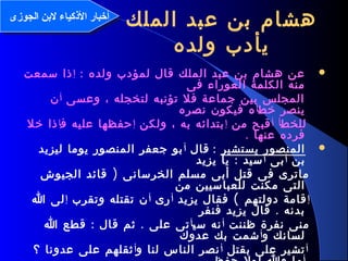 6
: ‫ولده‬ ‫لمؤدب‬ ‫قال‬ ‫الملك‬ ‫عبد‬ ‫بن‬ ‫هشام‬ ‫عن‬‫إ‬‫سمعت‬ ‫ذا‬
‫فى‬ ‫العوراء‬ ‫الكلمة‬ ‫منه‬
‫وعسى‬ ، ‫لتخجله‬ ‫تؤنبه‬ ‫فل‬ ‫جماعة‬ ‫بين‬ ‫المجلس‬‫أ‬‫ن‬
‫خط‬ ‫ينصر‬‫أ‬‫نصره‬ ‫فيكون‬ ‫ه‬
‫للخط‬‫أ‬‫أ‬‫من‬ ‫قبح‬‫إ‬‫ولكن‬ ، ‫به‬ ‫بتدائه‬‫إ‬‫ف‬ ‫عليه‬ ‫حفظها‬‫إ‬‫خل‬ ‫ذا‬
. ‫عنها‬ ‫فرده‬
‫يستشير‬ ‫المنصور‬:‫قال‬‫أ‬‫ليزيد‬ ‫يوما‬ ‫المنصور‬ ‫جعفر‬ ‫بو‬
‫بن‬‫أ‬‫بى‬‫أ‬:‫يزيد‬ ‫يا‬ ‫سيد‬
)‫الجيوش‬ ‫قائد‬ ‫الخرسانى‬ ‫مسلم‬ ‫أبى‬ ‫قتل‬ ‫فى‬ ‫ماترى‬
‫من‬ ‫للعباسيين‬ ‫مكنت‬ ‫التى‬
‫إ‬(‫يزيد‬ ‫فقال‬ ‫دولتهم‬ ‫قامة‬‫أ‬‫رى‬‫أ‬‫وتقرب‬ ‫تقتله‬ ‫ن‬‫إ‬‫ا‬ ‫لى‬
.‫فنفر‬ ‫يزيد‬ ‫قال‬ ‫بدنه‬
‫ظننت‬ ‫نفرة‬ ‫منى‬‫أ‬‫سي‬ ‫نه‬‫أ‬: .‫ا‬ ‫قطع‬ ‫قال‬ ‫ثم‬ ‫على‬ ‫تى‬
‫و‬ ‫لسانك‬‫أ‬‫عدوك‬ ‫بك‬ ‫شمت‬
‫أ‬‫بقتل‬ ‫على‬ ‫تشير‬‫أ‬‫و‬ ‫لنا‬ ‫الناس‬ ‫نصر‬‫أ‬‫؟‬ ‫عدونا‬ ‫على‬ ‫ثقلهم‬
‫الملك‬ ‫عبد‬ ‫بن‬ ‫هشام‬
‫ولده‬ ‫يأدب‬
‫الجوزى‬ ‫لنبن‬ ‫الكذكياء‬ ‫أخبار‬‫الجوزى‬ ‫لنبن‬ ‫الكذكياء‬ ‫أخبار‬
 