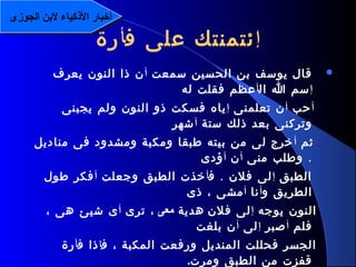 8
‫سمعت‬ ‫الحسين‬ ‫بن‬ ‫يوسف‬ ‫قال‬‫أ‬‫يعرف‬ ‫النون‬ ‫ذا‬ ‫ن‬
‫إ‬‫ال‬ ‫ا‬ ‫سم‬‫أ‬‫له‬ ‫فقلت‬ ‫عظم‬
‫أ‬‫حب‬‫أ‬‫تعلمنى‬ ‫ن‬‫إ‬‫يجبنى‬ ‫ولم‬ ‫النون‬ ‫ذو‬ ‫فسكت‬ ‫ياه‬
‫ستة‬ ‫ذلك‬ ‫بعد‬ ‫وتركنى‬‫أ‬‫شهر‬
‫ثم‬‫أ‬‫مناديل‬ ‫فى‬ ‫ومشدود‬ ‫ومكبة‬ ‫طبقا‬ ‫بيته‬ ‫من‬ ‫لى‬ ‫خرج‬
.‫منى‬ ‫وطلب‬‫أ‬‫ن‬‫أ‬‫ؤدى‬
‫الطبق‬‫إ‬.‫ف‬ ‫فلن‬ ‫لى‬‫أ‬‫وجعلت‬ ‫الطبق‬ ‫خذت‬‫أ‬‫طول‬ ‫فكر‬
‫و‬ ‫الطريق‬‫أ‬‫نا‬‫أ‬‫ذى‬ ، ‫مشى‬
‫يوجه‬ ‫النون‬‫إ‬‫فلن‬ ‫لى‬‫هدية‬‫معى‬‫ترى‬ ،‫أ‬، ‫هى‬ ‫شيئ‬ ‫ى‬
‫فلم‬‫أ‬‫صبر‬‫إ‬‫لى‬‫أ‬‫بلغت‬ ‫ن‬
‫ف‬ ، ‫المكبة‬ ‫ورفعت‬ ‫المنديل‬ ‫فحللت‬ ‫الجسر‬‫إ‬‫ف‬ ‫ذا‬‫أ‬‫رة‬
‫ومرت‬ ‫الطبق‬ ‫من‬ ‫قفزت‬.
‫إ‬‫ف‬ ‫على‬ ‫ئتمنتك‬‫أ‬‫رة‬
‫الجوزى‬ ‫لنبن‬ ‫الكذكياء‬ ‫أخبار‬‫الجوزى‬ ‫لنبن‬ ‫الكذكياء‬ ‫أخبار‬
 
