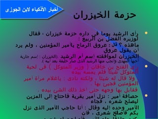 9
‫الخيزران‬ ‫حزمة‬
‫ر‬‫أ‬‫خيزران‬ ‫حزمة‬ ‫داره‬ ‫فى‬ ‫يوما‬ ‫الرشيد‬ ‫ى‬،‫فقال‬
: ‫الربيع‬ ‫بن‬ ‫الفضل‬ ‫لوزيره‬
‫؟‬ ‫ماهذه‬: ‫قال‬‫يا‬ ‫الرماح‬ ‫عروق‬‫أ‬‫يرد‬ ‫ولم‬ ، ‫المؤمنين‬ ‫مير‬
‫أ‬‫عروق‬ ‫يقول‬ ‫ن‬
‫لموافقته‬ ‫الخيزران‬‫إ‬‫سم‬‫أ‬‫الرشيد‬ ‫م‬.): ‫الخيزران‬‫إ‬‫جارية‬ ‫سم‬
‫أ‬‫و‬ ‫المهدى‬ ‫حبها‬‫أ‬‫بعد‬ ‫خليفة‬ ‫صار‬ ‫الذى‬ ‫الرشيد‬ ‫منها‬ ‫نجب‬‫أ‬‫بيه‬(.
‫ر‬‫أ‬( )‫لحية‬ ‫فى‬ ‫المتوكل‬ ‫وزير‬ ‫خاقان‬ ‫بن‬ ‫الفتح‬ ‫ى‬
‫بيده‬ ‫يمسه‬ ‫فلم‬ ‫شيئا‬ ‫المتوكل‬
:‫مر‬ ‫ياغلم‬ ‫نادى‬ ‫ولكنه‬ ، ‫شيئا‬ ‫له‬ ‫قال‬ ‫ول‬ ،‫آ‬‫ة‬‫أ‬‫مير‬
. ‫بها‬ ‫فجيئ‬ ‫المؤمنين‬
‫حتى‬ ‫وجهه‬ ‫بها‬ ‫فقابل‬‫أ‬. ‫بيده‬ ‫الشئ‬ ‫ذلك‬ ‫خذ‬
‫حصافة‬‫أ‬:‫نزل‬ ‫مير‬‫أ‬‫فاحتاج‬ ‫بقرية‬ ‫مير‬‫إ‬‫المزين‬ ‫لى‬
‫فجاء‬ ، ‫شعره‬ ‫ليصلح‬
‫ال‬‫أ‬‫وحده‬ ‫مير‬‫إ‬: ‫وقال‬ ‫ليه‬‫أ‬‫ال‬ ‫حاجب‬ ‫نا‬‫أ‬‫نزل‬ ‫الذى‬ ‫مير‬
‫ف‬ ‫بكم‬‫أ‬‫ف‬ ، ‫شعرى‬ ‫صلح‬‫إ‬‫ن‬
‫الجوزى‬ ‫لنبن‬ ‫الكذكياء‬ ‫أخبار‬‫الجوزى‬ ‫لنبن‬ ‫الكذكياء‬ ‫أخبار‬
 