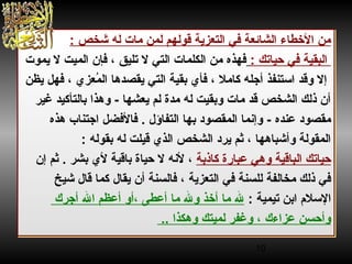 10
: ‫شرخص‬ ‫له‬ ‫مات‬ ‫لمن‬ ‫قولهم‬ ‫التعزية‬ ‫في‬ ‫الشائعة‬ ‫الخطاء‬ ‫من‬
‫حياتك‬ ‫في‬ ‫البقية‬:‫يموت‬ ‫ل‬ ‫الميت‬ ‫فإن‬ ، ‫تليق‬ ‫ل‬ ‫التي‬ ‫الكلمات‬ ‫من‬ ‫فهذه‬
‫يظن‬ ‫فهل‬ ، ‫معزي‬ُ‫خ‬ ‫ال‬ ‫يقصدها‬ ‫التي‬ ‫بقية‬ ‫فأي‬ ، ‫كامل‬ ‫أجله‬ ‫الستنفذ‬ ‫وقد‬ ‫إل‬
‫غير‬ ‫بالتأكيد‬ ‫وهذا‬ - ‫يعشها‬ ‫لم‬ ‫مدة‬ ‫له‬ ‫وبقيت‬ ‫مات‬ ‫قد‬ ‫الشرخص‬ ‫ذلك‬ ‫أن‬
‫التفاؤل‬ ‫بها‬ ‫المقصود‬ ‫وإهنما‬ - ‫عنده‬ ‫مقصود‬.‫هذه‬ ‫اجتناب‬ ‫فالفضل‬
: ‫بقوله‬ ‫له‬ ‫قيلت‬ ‫الذي‬ ‫الشرخص‬ ‫يرد‬ ‫ثم‬ ، ‫وأشباهها‬ ‫المقولة‬
‫كاذبة‬ ‫عبارة‬ ‫وهي‬ ‫الباقية‬ ‫حياتك‬‫بشر‬ ‫لي‬ ‫باقية‬ ‫حياة‬ ‫ل‬ ‫لهنه‬ ،.‫إن‬ ‫ثم‬
‫يقال‬ ‫أن‬ ‫فالسنة‬ ، ‫التعزية‬ ‫في‬ ‫للسنة‬ ‫مرخالفة‬ ‫ذلك‬ ‫في‬‫شيخ‬ ‫قال‬ ‫كما‬
‫تيمية‬ ‫ابن‬ ‫اللسل م‬:‫أجرك‬ ‫ال‬ ‫أعظم‬ ‫،أو‬ ‫أعطى‬ ‫ما‬ ‫ول‬ ‫أخذ‬ ‫ما‬ ‫ل‬
.. ‫وهكذا‬ ‫لميتك‬ ‫وغفر‬ ، ‫عزاءك‬ ‫وأحسن‬
: ‫شرخص‬ ‫له‬ ‫مات‬ ‫لمن‬ ‫قولهم‬ ‫التعزية‬ ‫في‬ ‫الشائعة‬ ‫الخطاء‬ ‫من‬
‫حياتك‬ ‫في‬ ‫البقية‬:‫يموت‬ ‫ل‬ ‫الميت‬ ‫فإن‬ ، ‫تليق‬ ‫ل‬ ‫التي‬ ‫الكلمات‬ ‫من‬ ‫فهذه‬
‫يظن‬ ‫فهل‬ ، ‫معزي‬ُ‫خ‬ ‫ال‬ ‫يقصدها‬ ‫التي‬ ‫بقية‬ ‫فأي‬ ، ‫كامل‬ ‫أجله‬ ‫الستنفذ‬ ‫وقد‬ ‫إل‬
‫غير‬ ‫بالتأكيد‬ ‫وهذا‬ - ‫يعشها‬ ‫لم‬ ‫مدة‬ ‫له‬ ‫وبقيت‬ ‫مات‬ ‫قد‬ ‫الشرخص‬ ‫ذلك‬ ‫أن‬
‫التفاؤل‬ ‫بها‬ ‫المقصود‬ ‫وإهنما‬ - ‫عنده‬ ‫مقصود‬.‫هذه‬ ‫اجتناب‬ ‫فالفضل‬
: ‫بقوله‬ ‫له‬ ‫قيلت‬ ‫الذي‬ ‫الشرخص‬ ‫يرد‬ ‫ثم‬ ، ‫وأشباهها‬ ‫المقولة‬
‫كاذبة‬ ‫عبارة‬ ‫وهي‬ ‫الباقية‬ ‫حياتك‬‫بشر‬ ‫لي‬ ‫باقية‬ ‫حياة‬ ‫ل‬ ‫لهنه‬ ،.‫إن‬ ‫ثم‬
‫يقال‬ ‫أن‬ ‫فالسنة‬ ، ‫التعزية‬ ‫في‬ ‫للسنة‬ ‫مرخالفة‬ ‫ذلك‬ ‫في‬‫شيخ‬ ‫قال‬ ‫كما‬
‫تيمية‬ ‫ابن‬ ‫اللسل م‬:‫أجرك‬ ‫ال‬ ‫أعظم‬ ‫،أو‬ ‫أعطى‬ ‫ما‬ ‫ول‬ ‫أخذ‬ ‫ما‬ ‫ل‬
.. ‫وهكذا‬ ‫لميتك‬ ‫وغفر‬ ، ‫عزاءك‬ ‫وأحسن‬
 