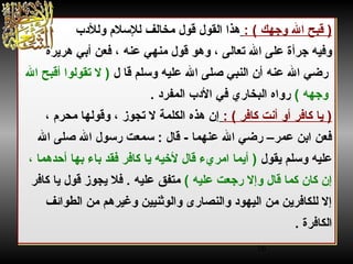 16
 ‫)و‬: ‫قبحو اللو وجهكو (و‬ ‫و‬‫هذاو القول‬ ‫حلالفو‬‫خ‬‫و قولو م‬‫ل‬ ‫لسل مو وللدبو‬
‫حلالىو ،و وهوو قولو منهيو عنهو ،و فعنو أبيو هرنيرة‬‫ع‬‫وفيهو جرأةو علىو اللو ت‬
‫و رضيو اللو عنه‬ ‫و‬ ‫حلاو لو‬‫ق‬ ‫أنو النبيو صلىو اللو عليهو وسلمو‬ ‫)و الو تقولواو‬‫أ‬‫قبحو الل‬
( ‫و وجههو‬‫حلاريو في‬‫خ‬‫و رواهو الب‬ ‫و‬ ‫الدبو المفردو .و‬
: ‫حلافرو (و‬‫ك‬ ‫حلافرو أوو أنتو‬‫ك‬ ‫حلاو‬‫ني‬ ‫)و‬ ‫و‬ ‫حلاو محر مو ،و‬‫ه‬‫إنو هذهو الكلمةو الو تجوزو ،و وقول‬
 ‫حلالو :و سمعتو رسولو اللو صلىو اللو‬‫ق‬ ‫حلاو -و‬‫م‬‫فعنو ابنو عمر–و رضيو اللو عنه‬
 ‫عليهو وسلمو نيقولو‬ ‫حلاو ،و‬‫م‬‫حلاو أحده‬‫ه‬‫حلاءو ب‬‫ب‬ ‫حلافرو فقدو‬‫ك‬ ‫حلاو‬‫ني‬ ‫حلالو لطخيهو‬‫ق‬ ‫حلاو امريءو‬‫م‬‫)و أني‬
( ‫حلالو وإالو رجعتو عليهو‬‫ق‬ ‫حلاو‬‫م‬‫حلانو ك‬‫ك‬ ‫إنو‬ ‫و‬ ‫حلافرو‬‫ك‬ ‫حلاو‬‫ني‬ ‫متفقو عليهو .و فلو نيجوزو قولو‬
 ‫حلارىو والوثنيينو وغيرهمو منو الطواقئفو‬‫ص‬‫حلافرنينو منو اليهودو والن‬‫ك‬‫إالو لل‬
 ‫حلافرةو‬‫ك‬‫ال‬. ‫و‬
 ‫)و‬: ‫قبحو اللو وجهكو (و‬ ‫و‬‫هذاو القول‬ ‫حلالفو‬‫خ‬‫و قولو م‬‫ل‬ ‫لسل مو وللدبو‬
‫حلالىو ،و وهوو قولو منهيو عنهو ،و فعنو أبيو هرنيرة‬‫ع‬‫وفيهو جرأةو علىو اللو ت‬
‫و رضيو اللو عنه‬ ‫و‬ ‫حلاو لو‬‫ق‬ ‫أنو النبيو صلىو اللو عليهو وسلمو‬ ‫)و الو تقولواو‬‫أ‬‫قبحو الل‬
( ‫و وجههو‬‫حلاريو في‬‫خ‬‫و رواهو الب‬ ‫و‬ ‫الدبو المفردو .و‬
: ‫حلافرو (و‬‫ك‬ ‫حلافرو أوو أنتو‬‫ك‬ ‫حلاو‬‫ني‬ ‫)و‬ ‫و‬ ‫حلاو محر مو ،و‬‫ه‬‫إنو هذهو الكلمةو الو تجوزو ،و وقول‬
 ‫حلالو :و سمعتو رسولو اللو صلىو اللو‬‫ق‬ ‫حلاو -و‬‫م‬‫فعنو ابنو عمر–و رضيو اللو عنه‬
 ‫عليهو وسلمو نيقولو‬ ‫حلاو ،و‬‫م‬‫حلاو أحده‬‫ه‬‫حلاءو ب‬‫ب‬ ‫حلافرو فقدو‬‫ك‬ ‫حلاو‬‫ني‬ ‫حلالو لطخيهو‬‫ق‬ ‫حلاو امريءو‬‫م‬‫)و أني‬
( ‫حلالو وإالو رجعتو عليهو‬‫ق‬ ‫حلاو‬‫م‬‫حلانو ك‬‫ك‬ ‫إنو‬ ‫و‬ ‫حلافرو‬‫ك‬ ‫حلاو‬‫ني‬ ‫متفقو عليهو .و فلو نيجوزو قولو‬
 ‫حلارىو والوثنيينو وغيرهمو منو الطواقئفو‬‫ص‬‫حلافرنينو منو اليهودو والن‬‫ك‬‫إالو لل‬
 ‫حلافرةو‬‫ك‬‫ال‬. ‫و‬
 