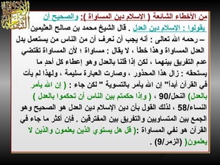 21
:( ‫المساواة‬ ‫دين‬ ‫السل م‬ ) ‫الشائعة‬ ‫الخطاء‬ ‫من‬‫أن‬ ‫والصحيح‬
‫دين‬ ‫السل م‬ : ‫يقولوا‬‫العدل‬.‫العثيمين‬ ‫صالح‬ ‫بن‬ ‫محمد‬ ‫الشيخ‬ ‫قال‬
‫تعالى‬ ‫ال‬ ‫رحمه‬ –:‫أنه‬‫أن‬ ‫يجب‬‫بدل‬ ‫يستعمل‬ ‫من‬ ‫الناس‬ ‫من‬ ‫أن‬ ‫نعرف‬
‫لن‬ ‫؛‬ ‫مساواة‬ : ‫يقال‬ ‫ل‬ ، ‫خطأ‬ ‫وهذا‬ ‫المساواة‬ ‫العدل‬‫تقتضي‬ ‫المساواة‬
، ‫بينهما‬ ‫التفريق‬ ‫عد م‬‫د‬ٍ ‫أح‬ ‫كل‬ ‫إعطاء‬ ‫وهو‬ ‫بالعدل‬ ‫قلنا‬ ‫إذا‬ ‫لكن‬‫ما‬
‫يأت‬ ‫لم‬ ‫ولهذا‬ ، ‫سليمة‬ ‫العبارة‬ ‫وصارت‬ ، ‫المحذور‬ ‫هذا‬ ‫زال‬ : ‫يستحقه‬
‫القر‬ ‫في‬‫آ‬: ‫جاء‬ ‫لكن‬  ‫بالتسوية‬ ‫يأمر‬ ‫ال‬ ‫إن‬ ‫ا‬ً‫أبد‬ ‫ن‬)‫يأمر‬ ‫ال‬ ‫إن‬
‫بالعدل‬(/‫النحل‬90،)‫بالعدل‬ ‫تحكموا‬ ‫أن‬ ‫الناس‬ ‫بين‬ ‫حكمتم‬ ‫وإذا‬(
/‫النساء‬58،‫بأن‬ ‫القول‬ ‫لذلك‬‫دين‬ ‫السل م‬ ‫دين‬‫العدل‬‫الصحيح‬ ‫هو‬‫وهو‬
‫المفترقين‬ ‫بين‬ ‫والتفريق‬ ‫المتساويين‬ ‫بين‬ ‫الجمع‬.‫فإ‬‫في‬ ‫جاء‬ ‫ما‬ ‫أكثر‬ ‫ن‬
: ‫المساواة‬ ‫نفي‬ ‫هو‬ ‫القرآن‬)‫ل‬ ‫والذين‬ ‫يعلمون‬ ‫الذين‬ ‫يستوي‬ ‫هل‬ ‫قل‬
‫يعلمون‬))/‫الزمر‬9. (
:( ‫المساواة‬ ‫دين‬ ‫السل م‬ ) ‫الشائعة‬ ‫الخطاء‬ ‫من‬‫أن‬ ‫والصحيح‬
‫دين‬ ‫السل م‬ : ‫يقولوا‬‫العدل‬.‫العثيمين‬ ‫صالح‬ ‫بن‬ ‫محمد‬ ‫الشيخ‬ ‫قال‬
‫تعالى‬ ‫ال‬ ‫رحمه‬ –:‫أنه‬‫أن‬ ‫يجب‬‫بدل‬ ‫يستعمل‬ ‫من‬ ‫الناس‬ ‫من‬ ‫أن‬ ‫نعرف‬
‫لن‬ ‫؛‬ ‫مساواة‬ : ‫يقال‬ ‫ل‬ ، ‫خطأ‬ ‫وهذا‬ ‫المساواة‬ ‫العدل‬‫تقتضي‬ ‫المساواة‬
، ‫بينهما‬ ‫التفريق‬ ‫عد م‬‫د‬ٍ ‫أح‬ ‫كل‬ ‫إعطاء‬ ‫وهو‬ ‫بالعدل‬ ‫قلنا‬ ‫إذا‬ ‫لكن‬‫ما‬
‫يأت‬ ‫لم‬ ‫ولهذا‬ ، ‫سليمة‬ ‫العبارة‬ ‫وصارت‬ ، ‫المحذور‬ ‫هذا‬ ‫زال‬ : ‫يستحقه‬
‫القر‬ ‫في‬‫آ‬: ‫جاء‬ ‫لكن‬  ‫بالتسوية‬ ‫يأمر‬ ‫ال‬ ‫إن‬ ‫ا‬ً‫أبد‬ ‫ن‬)‫يأمر‬ ‫ال‬ ‫إن‬
‫بالعدل‬(/‫النحل‬90،)‫بالعدل‬ ‫تحكموا‬ ‫أن‬ ‫الناس‬ ‫بين‬ ‫حكمتم‬ ‫وإذا‬(
/‫النساء‬58،‫بأن‬ ‫القول‬ ‫لذلك‬‫دين‬ ‫السل م‬ ‫دين‬‫العدل‬‫الصحيح‬ ‫هو‬‫وهو‬
‫المفترقين‬ ‫بين‬ ‫والتفريق‬ ‫المتساويين‬ ‫بين‬ ‫الجمع‬.‫فإ‬‫في‬ ‫جاء‬ ‫ما‬ ‫أكثر‬ ‫ن‬
: ‫المساواة‬ ‫نفي‬ ‫هو‬ ‫القرآن‬)‫ل‬ ‫والذين‬ ‫يعلمون‬ ‫الذين‬ ‫يستوي‬ ‫هل‬ ‫قل‬
‫يعلمون‬))/‫الزمر‬9. (
 