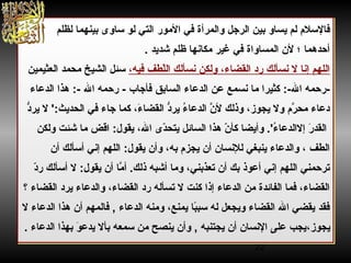 22
‫المور‬ ‫في‬ ‫والمرأة‬ ‫الرجل‬ ‫بين‬ ‫يساو‬ ‫لم‬ ‫فالسل م‬‫لظلم‬ ‫بينهما‬ ‫ساوى‬ ‫لو‬ ‫التي‬
‫شديد‬ ‫ظلم‬ ‫مكانها‬ ‫غير‬ ‫في‬ ‫المساواة‬ ‫لن‬ ‫؛‬ ‫أحدهما‬.
‫نسألك‬ ‫ولكن‬ ،‫القضاء‬ ‫رد‬ ‫نسألك‬ ‫ل‬ ‫إنا‬ ‫اللهم‬،‫فيه‬ ‫لطف‬ّ‫ط‬‫ال‬‫العثيمين‬ ‫محمد‬ ‫الشيخ‬ ‫سئل‬
‫نسمع‬ ‫ما‬ ‫كثيرا‬ :-: ‫ال‬ ‫ :-رحمه‬‫عن‬‫الدعاء‬‫السابق‬‫الدعاء‬ ‫هذا‬ :-:  ‫ال‬ ‫رحمه‬ -:  ‫فأجاب‬
‫د‬ُّ‫ير‬ ‫ل‬ ':‫الحديث‬ ‫في‬ ‫جاء‬ ‫كما‬ ،‫ء‬َ، ‫القضا‬ ‫د‬ُّ‫ير‬ ‫ء‬ُ  ‫الدعا‬ ‫ن‬َّ ‫ل‬ ‫وذلك‬ ،‫يجوز‬ ‫ول‬ ‫ر م‬َّ ‫مح‬ ‫دعاء‬
‫دى‬ّ‫ط‬‫يتح‬ ‫السائل‬ ‫هذا‬ ‫ن‬ّ‫ط‬ ‫كأ‬ ‫وأيضا‬ .'‫ء‬ُ  ‫إلالدعا‬ ‫ر‬َ، ‫القد‬‫ولكن‬ ‫شئت‬ ‫ما‬ ‫اقض‬ :‫يقول‬ ،‫ال‬
‫أن‬ ‫أسألك‬ ‫إني‬ ‫اللهم‬ :‫يقول‬ ‫وأن‬ ،‫به‬ ‫يجز م‬ ‫أن‬ ‫للنسان‬ ‫ينبغي‬ ‫والدعاء‬ ، ‫الطف‬
‫د‬ّ‫ط‬‫ر‬ ‫أسألك‬ ‫ل‬ :‫يقول‬ ‫أن‬ ‫ما‬َّ ‫أ‬ .‫ذلك‬ ‫أشبه‬ ‫وما‬ ،‫تعذبني‬ ‫أن‬ ‫بك‬ ‫أعوذ‬ ‫إني‬ ‫اللهم‬ ‫ترحمني‬
‫؟‬ ‫القضاء‬ ‫يرد‬ ‫والدعاء‬ ،‫القضاء‬ ‫رد‬ ‫تسأله‬ ‫ل‬ ‫كنت‬ ‫إذا‬ ‫الدعاء‬ ‫من‬ ‫الفائدة‬ ‫فما‬ ،‫القضاء‬
‫ل‬ ‫الدعاء‬ ‫هذا‬ ‫أن‬ ‫فالمهم‬ , ‫الدعاء‬ ‫ومنه‬ ،‫يمنع‬ ‫با‬ً‫سب‬ ‫له‬ ‫ويجعل‬ ‫القضاء‬ ‫ال‬ ‫يقضي‬ ‫فقد‬
‫يجوز‬،. ‫الدعاء‬ ‫بهذا‬ ‫و‬َ، ‫يدع‬ ‫بأل‬ ‫سمعه‬ ‫من‬ ‫ينصح‬ ‫وأن‬ , ‫يجتنبه‬ ‫أن‬ ‫النسان‬ ‫على‬ ‫يجب‬
‫المور‬ ‫في‬ ‫والمرأة‬ ‫الرجل‬ ‫بين‬ ‫يساو‬ ‫لم‬ ‫فالسل م‬‫لظلم‬ ‫بينهما‬ ‫ساوى‬ ‫لو‬ ‫التي‬
‫شديد‬ ‫ظلم‬ ‫مكانها‬ ‫غير‬ ‫في‬ ‫المساواة‬ ‫لن‬ ‫؛‬ ‫أحدهما‬.
‫نسألك‬ ‫ولكن‬ ،‫القضاء‬ ‫رد‬ ‫نسألك‬ ‫ل‬ ‫إنا‬ ‫اللهم‬،‫فيه‬ ‫لطف‬ّ‫ط‬‫ال‬‫العثيمين‬ ‫محمد‬ ‫الشيخ‬ ‫سئل‬
‫نسمع‬ ‫ما‬ ‫كثيرا‬ :-: ‫ال‬ ‫ :-رحمه‬‫عن‬‫الدعاء‬‫السابق‬‫الدعاء‬ ‫هذا‬ :-:  ‫ال‬ ‫رحمه‬ -:  ‫فأجاب‬
‫د‬ُّ‫ير‬ ‫ل‬ ':‫الحديث‬ ‫في‬ ‫جاء‬ ‫كما‬ ،‫ء‬َ، ‫القضا‬ ‫د‬ُّ‫ير‬ ‫ء‬ُ  ‫الدعا‬ ‫ن‬َّ ‫ل‬ ‫وذلك‬ ،‫يجوز‬ ‫ول‬ ‫ر م‬َّ ‫مح‬ ‫دعاء‬
‫دى‬ّ‫ط‬‫يتح‬ ‫السائل‬ ‫هذا‬ ‫ن‬ّ‫ط‬ ‫كأ‬ ‫وأيضا‬ .'‫ء‬ُ  ‫إلالدعا‬ ‫ر‬َ، ‫القد‬‫ولكن‬ ‫شئت‬ ‫ما‬ ‫اقض‬ :‫يقول‬ ،‫ال‬
‫أن‬ ‫أسألك‬ ‫إني‬ ‫اللهم‬ :‫يقول‬ ‫وأن‬ ،‫به‬ ‫يجز م‬ ‫أن‬ ‫للنسان‬ ‫ينبغي‬ ‫والدعاء‬ ، ‫الطف‬
‫د‬ّ‫ط‬‫ر‬ ‫أسألك‬ ‫ل‬ :‫يقول‬ ‫أن‬ ‫ما‬َّ ‫أ‬ .‫ذلك‬ ‫أشبه‬ ‫وما‬ ،‫تعذبني‬ ‫أن‬ ‫بك‬ ‫أعوذ‬ ‫إني‬ ‫اللهم‬ ‫ترحمني‬
‫؟‬ ‫القضاء‬ ‫يرد‬ ‫والدعاء‬ ،‫القضاء‬ ‫رد‬ ‫تسأله‬ ‫ل‬ ‫كنت‬ ‫إذا‬ ‫الدعاء‬ ‫من‬ ‫الفائدة‬ ‫فما‬ ،‫القضاء‬
‫ل‬ ‫الدعاء‬ ‫هذا‬ ‫أن‬ ‫فالمهم‬ , ‫الدعاء‬ ‫ومنه‬ ،‫يمنع‬ ‫با‬ً‫سب‬ ‫له‬ ‫ويجعل‬ ‫القضاء‬ ‫ال‬ ‫يقضي‬ ‫فقد‬
‫يجوز‬،. ‫الدعاء‬ ‫بهذا‬ ‫و‬َ، ‫يدع‬ ‫بأل‬ ‫سمعه‬ ‫من‬ ‫ينصح‬ ‫وأن‬ , ‫يجتنبه‬ ‫أن‬ ‫النسان‬ ‫على‬ ‫يجب‬
 