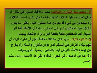 10
2:‫والخل ف‬ ‫التنازع‬ ‫محل‬ ‫تحديد‬ -‫أو‬ ‫نقاش‬ ‫في‬ ‫الدخول‬ ‫قبل‬ ‫ل‬ً.  ‫أو‬ ‫يجب‬
،‫الخل ف‬ ‫ا‬ً. ‫أساس‬ ‫يتبين‬ ‫حتى‬ ‫ا‬ً. ‫ح‬‫واض‬ ‫ا‬ً. ‫د‬‫تحدي‬ ‫الخل ف‬ ‫مواطن‬ ‫تحديد‬ ‫جدال‬
‫يكون‬ ‫ما‬ ‫ا‬ً. ‫ر‬‫وكثي‬ ،‫عليه‬ ‫متفقين‬ ‫هما‬ ‫يكونان‬ ‫قد‬ ‫شيء‬ ‫في‬ ‫يتجادلن‬ ‫ول‬
‫فلو‬ ‫فقط‬ ‫اللفاظ‬ ‫في‬ ‫وإنما‬ ،‫المعاني‬ ‫في‬ ‫ليس‬ ‫المختلفين‬ ‫بين‬ ‫الخل ف‬
.‫بينهما‬ ‫الشكال‬ ‫لزال‬ ‫أخرى‬ ‫بلفظة‬ ‫لفظة‬ ‫المختلفين‬ ‫أحد‬ ‫استبدل‬
3:‫النيات‬ ‫تتهم‬ ‫ل‬ -‫أن‬ ‫فإياك‬ ‫نظرك‬ ‫في‬ ‫للحق‬ ‫ا‬ً. ‫مخالف‬ ‫مخالفك‬ ‫كان‬ ‫مهما‬
‫يخرج‬ ‫ول‬ ‫والسنة‬ ‫بالقرآن‬ ‫يؤمن‬ ‫الذي‬ ‫المسلم‬ ‫في‬ ‫افترض‬ ،‫نيته‬ ‫تتهم‬
،‫ورسوله‬ ‫ال‬ ‫ومحبة‬ ،‫الخل،ص‬ ‫فيه‬ ‫افترض‬ ،‫المة‬ ‫إجماع‬ ‫عن‬
‫سليم‬ ‫وكن‬ ،‫الساس‬ ‫هذا‬ ‫على‬ ‫وناظره‬ ،‫الحق‬ ‫إلى‬ ‫الوصول‬ ‫في‬ ‫والرغبة‬
‫الصدر‬.
 