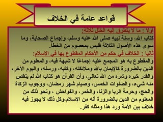 3
: ‫أول‬:‫ةثلةثة‬ ‫الخلل‬ ‫إليه‬ ‫يتطرق‬ ‫ل‬ ‫ما‬
، ‫الو‬ ‫كتاب‬‫نبيه‬ ‫وسنة‬، ‫وسلمو‬ ‫عليه‬ ‫ال‬ ‫صلى‬، ‫الصحابةو‬ ‫وإجماع‬‫وما‬
.‫الخطأ‬ ‫من‬ ‫بمعصوم‬ ‫فليس‬ ‫الثلةثة‬ ‫الصول‬ ‫هذه‬ ‫سوى‬
: ‫ةثانيا‬‫السلم‬ ‫في‬ ‫بها‬ ‫المقطوع‬ ‫الحكام‬ ‫من‬ ‫حكم‬ ‫في‬ ‫الخل ف‬:
‫من‬ ‫والمعلوم‬ ، ‫فيهو‬ ‫شبهة‬ ‫ل‬ ‫عا‬ً‫ا‬ ‫إجما‬ ‫عليه‬ ‫المجمع‬ ‫هو‬ ‫به‬ ‫والمقطوع‬
، ‫الرخرو‬ ‫واليوم‬ ، ‫ورسلهو‬ ، ‫وكتبهو‬ ، ‫وملكئكتهو‬ ‫بال‬ ‫كاليمان‬ ‫بالضرورة‬ ‫الدين‬
‫ينقص‬ ‫لم‬ ‫ال‬ ‫كتاب‬ ‫هو‬ ‫القرآن‬ ‫وأن‬ ، ‫تعالىو‬ ‫ال‬ ‫من‬ ‫وشره‬ ‫رخيره‬ ‫والقدر‬
‫الزكاة‬ ‫ووجوب‬ ، ‫رمضانو‬ ‫شهر‬ ‫وصيام‬ ، ‫الخمسو‬ ‫والصلوات‬ ، ‫شيءو‬ ‫منه‬
‫والفواحش‬ ، ‫والخمرو‬ ، ‫والزناو‬ ‫الربا‬ ‫وحرمة‬ ، ‫والحجو‬‫من‬ ‫ذلك‬ ‫ونحو‬ ، ‫و‬
‫فيه‬ ‫يجوز‬ ‫ل‬ ‫ذلك‬ ‫السلمو ،وكل‬ ‫من‬ ‫أنه‬ ‫بالضرورة‬ ‫الدين‬ ‫من‬ ‫المعلوم‬
.‫كفر‬ ‫ومثله‬ ‫هذا‬ ‫ورد‬ ‫المة‬ ‫بين‬ ‫رخل ف‬
‫الخل ف‬ ‫في‬ ‫عامة‬ ‫قواعد‬
 