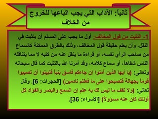 9
1:‫المخالف‬ ‫قول‬ ‫من‬ ‫التثبت‬ -‫في‬ ‫يتثبت‬ ‫أن‬ ‫المسلم‬ ‫على‬ ‫يجب‬ ‫ما‬ ‫أول‬
‫كالسماع‬ ‫الممكنة‬ ‫بالطر ق‬ ‫وذلك‬ ،‫المخالف‬ ‫قول‬ ‫حقيقة‬ ‫يعلم‬ ‫وأن‬ ،‫النقل‬
‫يتناقله‬ ‫مما‬ ‫ل‬ ‫كتبه‬ ‫من‬ ‫عنه‬ ‫ينقل‬ ‫ما‬ ‫قراء ة‬ ‫أو‬ ،‫نفسه‬ ‫الرأي‬ ‫صاحب‬ ‫من‬
‫سبحانه‬ ‫قال‬ ‫كما‬ ‫بالتثبت‬ ‫ال‬ ‫أمرنا‬ ‫وقد‬ ،‫كلمه‬ ‫سماع‬ ‫أو‬ ،‫ا‬ً. ‫شفاه‬ ‫الناس‬
:‫وتعالى‬‫تصيبوا‬ ‫أن‬ ‫فتبينوا‬ ‫بنبأ‬ ‫فاسق‬ ‫جاءكم‬ ‫إن‬ ‫آمنوا‬ ‫الذين‬ ‫أيها‬ ‫)يا‬
(‫نادمين‬ ‫فعلتم‬ ‫ما‬ ‫على‬ ‫فتصبحوا‬ ‫بجهالة‬ ‫ا‬ً. ‫قوم‬:‫]الحجرات‬6‫وقال‬ .[
:‫تعالى‬‫كل‬ ‫والفؤاد‬ ‫والبصر‬ ‫السمع‬ ‫إن‬ ‫علم‬ ‫به‬ ‫لك‬ ‫ليس‬ ‫ما‬ ‫تقف‬ ‫)ول‬
(‫ل‬ً.  ‫مسؤو‬ ‫عنه‬ ‫كان‬ ‫أولئك‬:‫]السراء‬36.[
‫للخروج‬ ‫اتباعها‬ ‫يجب‬ ‫التي‬ ‫الداب‬ :‫ا‬ً. ‫ي‬‫ثان‬
‫الخل ف‬ ‫من‬
 