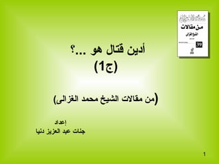 1
‫...؟‬ ‫هو‬ ‫قتال‬ ‫أدين‬
‫)ج‬1(
)(‫الغزالى‬ ‫محمد‬ ‫الشيخ‬ ‫مقال ت‬ ‫من‬
‫إعداد‬
‫دنيا‬ ‫العزيز‬ ‫عبد‬ ‫جنا ت‬
 