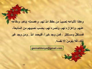 11
‫عه‬ِ  ‫ودفا‬ ،‫إياهم‬ ‫ته‬ِ ‫وعصم‬ ،‫لهم‬ ‫ل‬َّ‫ه‬ ‫ا‬ ‫حفظ‬ ‫من‬ ‫ب‬ٌ  ‫نصي‬ ‫لتباعه‬ ‫وهكذا‬
،‫المتابعة‬ ‫من‬ ‫نصيبهم‬ ‫بحعاسب‬ ،‫لهم‬ ‫ره‬ِ  ‫ونص‬ ،‫لهم‬ ‫وإعزازه‬ ،‫عنهم‬
‫ثر‬ِ ‫ومعاستك‬ ‫ل‬ُّ  ‫ق‬ِ ‫فمعاست‬‫غير‬ ‫وجد‬ ‫من‬َ ‫و‬ .‫‏‬ ‫ل‬َّ‫ه‬ ‫ا‬ ‫فليحمد‬ ،‫ا‬ً ‫خير‬ ‫وجد‬ ‫من‬َ ‫ف‬ ،
.‫‏‬‫ه‬‫نفعاس‬ ‫إل‬ ‫ن‬َّ‫ه‬ ‫يلوم‬ ‫فل‬ ،‫ذلك‬
gannatdonya@gmail.‫‏‬com
 