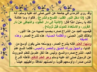 3
‫أنه‬ ،‫وسلم‬ ‫عليه‬ ‫الل‬ ‫صلى‬ ‫النبى‬ ‫عن‬ ‫جامعه‬ ‫في‬ ‫الترمذى‬ ‫روى‬ ‫وقد‬
:‫قال‬(‫ح‬َ  ‫وانشر‬ ‫ح‬َ  ‫س‬َ  ‫ف‬َ ‫ن‬ْ ‫َر‬‫ا‬ ،‫ب‬َ  ‫القل‬ ‫النور‬ ‫ل‬َ  ‫خ‬َ  ‫د‬َ  ‫)إذا‬‫ة‬ُ  ‫م‬َ  ‫ال‬َ  ‫ع‬َ  ‫وما‬ :‫قالوا‬ .‫‏‬
:‫قال‬ ‫‏لاق ‏؟‬‫لل‬َّ‫ه‬ِ ‫ف‬ ‫ا‬ ‫ل‬َ  ‫سو‬ُ  ‫ر‬ ‫يا‬َ  ‫ك‬َ  ‫ل‬ِ ‫ف‬‫ذ‬َ ‫ر‬ِ ‫ف‬ ‫دا‬َ  ‫ن‬ْ ‫َر‬ ‫ع‬َ  ‫فى‬ِ ‫ف‬‫جا‬َ  ‫ت‬َ ‫وال‬ ،‫د‬ِ ‫ف‬‫لو‬ُ ‫خ‬ُ  ‫ال‬ ‫ر‬ِ ‫ف‬ ‫دا‬ ‫إلى‬ ‫ة‬ُ  ‫ب‬َ ‫نا‬َ ‫)ال‬
.‫‏‬ (‫نزوله‬ُ  ‫ل‬َ  ‫ب‬ْ ‫َر‬‫ق‬َ  ‫ت‬ِ ‫ف‬ ‫و‬ْ ‫َر‬ ‫م‬َ  ‫لل‬ ‫د‬ُ ‫عدا‬ْ ‫َر‬ ‫ت‬ِ ‫ف‬‫س‬ْ ‫َر‬ ‫وال‬ ،‫ر‬ِ ‫ف‬ ‫رو‬ُ  ‫غ‬ُ  ‫ال‬
،‫النور‬ ‫هذا‬ ‫من‬ ‫نصيبه‬ ‫بحسب‬ ‫صدره‬ ‫انشراح‬ ‫من‬ ‫العبد‬ ‫يصيب‬ُ ‫ف‬
،‫سى‬ِّ‫ه‬ ‫ح‬ِ ‫ف‬ ‫ال‬ ‫ر‬ُ  ‫النو‬ ‫وكذلك‬،‫سية‬ِّ‫ه‬ ‫ح‬ِ ‫ف‬ ‫ال‬ ‫ة‬ُ  ‫والظلم‬،‫الصدر‬ ‫ح‬ُ  ‫تشر‬ ‫هذه‬‫وهذه‬
.‫‏‬ ‫يقه‬ِّ‫ه‬‫تض‬ُ 
،‫العلم‬ :‫ومنها‬‫من‬ ‫ع‬َ  ‫أوس‬َ  ‫يكون‬ ‫حتى‬ ‫سعه‬ِّ‫ه‬ ‫ويو‬ ،‫الصدر‬ ‫يشرح‬ ‫فإنه‬
،‫الدنيا‬‫والحبس‬ ‫صر‬ْ ‫َر‬ ‫ح‬َ  ‫وال‬ ‫ضيق‬ِّ‫ه‬ ‫ال‬ ‫يورثه‬ ‫ل‬ُ  ‫والجه‬‫م‬ُ  ‫عل‬ ‫تسع‬َّ‫ه‬‫ا‬ ‫فكلما‬ ،
‫للعلم‬ ‫علم،بل‬ِ ‫ف‬ ‫لكل‬ ‫هذا‬ ‫وليس‬ ،‫واتسع‬ ‫صدره‬ ‫انشرح‬ ،‫العبد‬‫الموروث‬
‫وسلم‬ ‫عليه‬ ‫الل‬ ‫صلى‬ ‫الرسول‬ ‫عن‬،‫النافع‬ ‫م‬ُ  ‫العل‬ ‫وهو‬‫ح‬ُ  ‫أشر‬ ‫له‬ُ ‫فأه‬
.‫‏‬ ‫ا‬ً ‫عيش‬ ‫بهم‬ُ ‫وأطي‬ ،‫ا‬ً ‫أخالق‬ ‫سنهم‬ُ  ‫وأح‬ ،‫ا‬ً ‫قلوب‬ ‫وأوسعهم‬ ،‫ا‬ً ‫صدر‬ ‫الناس‬
 