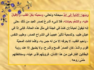 4
:‫ومنها‏‬‫لل‬َّ‫ه‬ ‫ا‬ ‫إلى‬ ‫الانابة‬،‫وتعالى‬ ‫سبحاانه‬‫القلب‬ ‫ل‬ِّ ‫بك‬ ‫ته‬ُ‫ه‬‫ومحب‬،‫ل‬ُ‫ه‬ ‫والبقبا‬
‫عليه‬،‫بعبادته‬ ‫عب م‬ُّ‫والتن‬‫ذلك‬ ‫من‬ ‫العبد‬ ‫لصدر‬ ‫ح‬ُ‫ه‬ ‫أشر‬ ‫شىء‬ ‫فل‬ ،،‫حتى‬
‫هذه‬ ‫مثل‬ ‫في‬ ‫الجنة‬ ‫في‬ ‫ت‬ُ‫ه‬ ‫كن‬ ‫ا‏:إن‬ً‫‏‬‫أحياان‬ ‫ل‬ُ‫ه‬ ‫ليقو‬ ‫إانه‬‫ا‬‫ا‬ً‫‏‬‫إذ‬ ‫فإانى‬ ،‫لحالة‬‫في‬
‫النفس‬ ‫ب‬ِ  ‫وطي‬ ،‫الصدر‬ ‫اانشراح‬ ‫في‬ ‫ب‬ٌ  ‫عجي‬ ‫ر‬ٌ  ‫تأثي‬ ‫‏.وللمحبة‬ ‫طيب‬ ‫عيش‬
‫بة‬َّ‫ه‬‫المح‬ ‫كاانت‬ ‫لما‬َّ‫ه‬‫ك‬‫و‬ ،‫به‬ ‫حس‬ِ  ‫له‬ ‫من‬َ‫ن‬ ‫إل‬ ‫يعرفه‬ ‫ل‬ ،‫القلب‬ ‫وانعيب م‬ ،
‫رؤية‬ ‫عند‬ ‫إل‬ ‫ييضيق‬َ‫ن‬ ‫ول‬ ،‫ح‬َ‫ن‬ ‫وأشر‬ ‫ح‬َ‫ن‬ ‫أفس‬ ‫ر‬ُ‫ه‬ ‫الصد‬ ‫كان‬ ،‫د‬َّ‫ه‬‫وأش‬ ‫أبقوى‬
‫ومخالطتهب م‬ ،‫عينه‬ ‫ذى‬َ‫ن‬‫بق‬َ‫ن‬ ‫تهب م‬ُ‫ه‬‫فرؤي‬ ،‫الشأن‬ ‫هذا‬ ‫من‬ ‫ريغين‬ِ  ‫الفا‬ ‫طالين‬َّ‫ه‬ ‫الب‬
.‫‏‬ ‫روحه‬ ‫مى‬َّ‫ه‬ ‫ح‬ُ‫ه‬
 