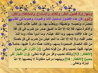 9
:‫ومنها‏‬،‫والكل‬ ،‫ة‬ِ‫ ُع‬ ‫والمخالط‬ ،‫والستماع‬ ،‫والكلم‬ ،‫النظر‬ ‫ل‬ِ‫ ُع‬ ‫فضو‬ ‫ك‬ُ ‫ا‬ ‫تر‬
،‫والنوم‬‫القلب‬ ‫في‬ ‫ا‬ً،‫ومهموم‬ ،‫ا‬ً،‫وغموم‬ ‫ا‬ً،‫آلم‬ ‫ل‬ُ ‫ا‬ ‫تستحي‬ ‫ل‬َ  ‫الفضو‬ ‫مهذه‬ ‫فإن‬،
‫بسه‬ِ‫ ُع‬‫وتح‬ ،‫ره‬ُ ‫ا‬ ‫ص‬ُ ‫ا‬ ‫تح‬‫الدنيا‬ ‫ب‬ِ‫ ُع‬ ‫عذا‬ ‫ب‬ُ ‫ا‬ ‫ل‬ِ‫ ُع‬‫ا‬‫غ‬ ‫بل‬ ،‫بها‬ ‫ب‬ُ ‫ا‬ ‫ذ‬َّ‫ويتع‬ ،‫ه‬ُ ‫ا‬ ‫يق‬ِّ ‫،وتض‬
‫ة‬ٍ، ‫آف‬ ‫كل‬ ‫في‬ ‫ضرب‬ ‫من‬َ  ‫صدر‬ ‫ق‬ُ ‫ا‬ ‫أضي‬ ‫ما‬ ‫لل‬َُّ ‫ا‬ ‫ا‬ ‫إل‬ ‫إله‬ ‫فل‬ ،‫منها‬ ‫والخرل ة‬
‫د‬َّ‫أش‬ ‫وما‬ ،‫حاله‬ ‫أسوأ‬ ‫وما‬ ،‫شه‬َ  ‫عي‬ ‫د‬َ ‫ك‬َ  ‫أن‬ ‫وما‬ ،‫بسهم‬ ‫الفات‬ ‫مهذه‬ ‫من‬
‫ة‬ٍ، ‫خصل‬َ  ‫كل‬ ‫في‬ ‫ضرب‬ ‫ن‬ْ  ‫م‬َ  ‫ش‬َ  ‫عي‬ ‫م‬َ  ‫أنع‬ ‫ما‬ ،‫لل‬َّ ‫ا‬ ‫إل‬ ‫إله‬ ‫ول‬ ،‫قلبه‬ ‫ر‬َ  ‫حص‬
‫ة‬ً، ‫حائم‬ ،‫عليها‬ ‫ل ة‬ً،‫دائر‬ ‫ته‬ُّ‫مهم‬ ‫وكانت‬ ،‫بسهم‬ ‫المحمودل ة‬ ‫الخصال‬ ‫تلك‬ ‫من‬
:‫تعالى‏‬ ‫قوله‬ ‫ن‬ْ  ‫م‬ِ‫ ُع‬ ‫وافر‬ ‫نصيب‬ ‫فلهذا‬ ،‫حولها‬{‫عيم‏‬ِ‫ ُع‬ ‫ن‬َ  ‫فى‬ِ‫ ُع‬‫ل‬َ  ‫ر‬َ  ‫را‬َ  ‫ب‬ْ ‫ل‬َ  ‫ا‬ ‫ن‬َّ ‫}إ‬
:‫]النفطار‏‬13[:‫تعالى‏‬ ‫قوله‬ ‫من‬ ‫وافر‬ ‫نصيب‬ ‫ولذلك‬‫فى‬ِ‫ ُع‬‫ل‬َ  ‫ر‬َ  ‫جا‬َّ ‫ف‬ُ ‫ا‬‫ال‬ ‫ن‬َّ ‫}وإ‬
:‫]النفطار‏‬ {‫م‏‬ٍ، ‫حي‬ِ‫ ُع‬ ‫ج‬َ 14[‫لل‬َّ ‫ا‬ ‫إل‬ ‫يحصيها‬ُ ‫ا‬ ‫ل‬ ‫متفاوتة‬ ‫ب‬ُ ‫ا‬ ‫مرات‬ ‫وبينهما‬
.‫‏‬ ‫وتعالى‬ ‫تبارك‬
 