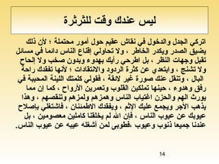 14
‫للثرثرة‬ ‫وقت‬ ‫عندك‬ ‫ليس‬
‫ذلك‬ ‫لن‬ ‫؛‬ ‫محتملة‬ ‫أمور‬ ‫حول‬ ‫عقيم‬ ‫نقاش‬ ‫في‬ ‫والدخول‬ ‫الجدل‬ ‫اتركي‬
‫مسائل‬ ‫في‬ ‫دائما‬ ‫الناس‬ ‫إقناع‬ ‫تحاولي‬ ‫ول‬ ، ‫الخاطر‬ ‫ويكدر‬ ‫الصدر‬ ‫يضيق‬
‫إلحاح‬ ‫ول‬ ‫صخب‬ ‫وبدون‬ ‫بهدوء‬ ‫رأيك‬ ‫اطرحي‬ ‫بل‬ ، ‫النظر‬ ‫وجهات‬ ‫تقبل‬
‫راحة‬ ‫تفقدك‬ ‫لنها‬ ‫؛‬ ‫والنتقادات‬ ‫الردود‬ ‫كثرة‬ ‫عن‬ ‫وابتعدي‬ ، ‫تشنج‬ ‫ول‬
‫في‬ ‫المحببة‬ ‫اللينة‬ ‫كلمتك‬ ‫فقولي‬ ، ‫لئقة‬ ‫غير‬ ‫صورة‬ ‫عنك‬ ‫وتنقل‬ ، ‫البال‬
‫مما‬ ‫إن‬ ‫كما‬ ، ‫الرواح‬ ‫وتعمرين‬ ‫القلوب‬ ‫تملكين‬ ‫حينها‬ ، ‫وهدوء‬ ‫رفق‬
‫وهذا‬ ، ‫وتنقصهم‬ ‫ولمزهم‬ ‫وهمزهم‬ ‫الناس‬ ‫اغتياب‬ ‫والحزن‬ ‫الهم‬ ‫يورث‬
‫بإصلح‬ ‫فاشتغلي‬ ، ‫الطمئنان‬ ‫ويفقدك‬ ، ‫الثم‬ ‫عليك‬ ‫ويجمع‬ ‫الجر‬ ‫يذهب‬
‫بل‬ ، ‫معصومين‬ ‫كاملين‬ ‫يخلقنا‬ ‫لم‬ ‫ال‬ ‫فإن‬ ، ‫الناس‬ ‫عيوب‬ ‫عن‬ ‫عيوبك‬
‫الناس‬ ‫عيوب‬ ‫عن‬ ‫عيبه‬ ‫أشغله‬ ‫لمن‬ ‫،فطوبى‬ ‫وعيوب‬ ‫ذنوب‬ ‫جميعا‬ ‫عندنا‬.
 