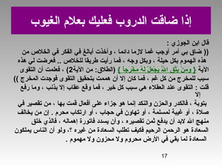 17
‫الغيوب‬ ‫بعلم‬ ‫فعليك‬ ‫الدروب‬ ‫ضاقت‬ ‫إذا‬
‫الجوزي‬ ‫ابن‬ ‫قال‬:
))‫من‬ ‫الخل ص‬ ‫في‬ ‫الفكر‬ ‫في‬ ‫أبالغ‬ ‫وأخذت‬ ، ‫دائما‬ ‫لزما‬ ‫غما‬ ‫أوجب‬ ‫أمر‬ ‫بي‬ ‫ضاق‬
‫هذه‬ ‫لي‬ ‫فعرضت‬ .. ‫للخل ص‬ ‫طريقا‬ ‫رأيت‬ ‫فما‬ ، ‫وجه‬ ‫وبكل‬ ، ‫حيلة‬ ‫بكل‬ ‫الهموم‬ ‫هذه‬
‫الية‬}‫ا‬ً ‫رج‬َ‫ي‬ ‫خ‬ْ‫ائ‬ ‫م‬َ‫ي‬ ‫ه‬ُ‫او‬ ‫ل‬َ‫ي‬ ‫ل‬ْ‫ائ‬ ‫ع‬َ‫ي‬ ‫ج‬ْ‫ائ‬ ‫ي‬َ‫ي‬ ‫ل‬َّ‫ه‬َ‫ي‬ ‫ا‬ ‫ق‬ِ ‫ْيَش‬ ‫ت‬َّ‫ه‬‫ي‬َ‫ي‬ ‫ن‬ْ‫ائ‬ ‫م‬َ‫ي‬ ‫و‬َ‫ي‬{‫الية‬ ‫من‬ :‫)الطلق‬2‫التقوى‬ ‫أن‬ ‫فعلمت‬ ، (
‫المخرج‬ ‫فوجدت‬ ‫التقوى‬ ‫بتحقيق‬ ‫هممت‬ ‫أن‬ ‫إل‬ ‫كان‬ ‫فما‬ ، ‫غم‬ ‫كل‬ ‫من‬ ‫للمخرج‬ ‫سبب‬((
‫رفع‬ ‫وما‬ ، ‫بذنب‬ ‫إل‬ ‫عقاب‬ ‫وقع‬ ‫فما‬ ، ‫خير‬ ‫كل‬ ‫سبب‬ ‫هي‬ ‫العقلء‬ ‫عند‬ ‫التقوى‬ : ‫قلت‬
‫إل‬
‫في‬ ‫تقصير‬ ‫من‬ ، ‫بها‬ ‫قمت‬ ‫أفعال‬ ‫على‬ ‫جزاء‬ ‫هو‬ ‫إنما‬ ‫والنكد‬ ‫والحزن‬ ‫فالكدر‬ ، ‫بتوبة‬
‫يخالف‬ ‫من‬ ‫إن‬ . ‫محرم‬ ‫ارتكاب‬ ‫أو‬ ، ‫حجاب‬ ‫في‬ ‫تهاون‬ ‫أو‬ ، ‫لمسلمة‬ ‫غيبة‬ ‫أو‬ ، ‫صلة‬
‫خلق‬ ‫فالذي‬ ، ‫إهماله‬ ‫فاتورة‬ ‫يسدد‬ ‫وأن‬ ، ‫تقصيره‬ ‫ثمن‬ ‫يدفع‬ ‫أن‬ ‫لبد‬ ‫ال‬ ‫منهج‬
‫يملكون‬ ‫الناس‬ ‫أن‬ ‫ولو‬ ،‫؟‬ ‫غيره‬ ‫من‬ ‫السعادة‬ ‫تطلب‬ ‫فكيف‬ ‫الرحيم‬ ‫الرحمن‬ ‫هو‬ ‫السعادة‬
‫مهموم‬ ‫ول‬ ‫محزون‬ ‫ول‬ ‫محروم‬ ‫الرض‬ ‫في‬ ‫بقي‬ ‫لما‬ ‫السعادة‬.
 