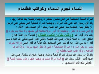 18
‫الظلماء‬ ‫وكواكب‬ ‫السماء‬ ‫نجوم‬ ‫النساء‬
، ‫ربها‬ ‫طاعة‬ ‫بعد‬ ‫وتطيعه‬ ‫زوجها‬ ‫معاشرة‬ ‫تحسن‬ ‫التي‬ ‫هي‬ ‫الصالحة‬ ‫الملمة‬ ‫المرأة‬
‫ال‬ ‫رسول‬ ‫أثن‬ ‫وقد‬‫الرجل‬ ‫على‬ ‫ينبغي‬ ‫التي‬ ‫المثالية‬ ‫المرأة‬ ‫وجعلها‬ ، ‫المرأة‬ ‫هذه‬ ‫على‬
‫يظفر‬ ‫أن‬‫ب‬: ‫قال‬ ‫؟‬ ‫خير‬ ‫النساء‬ ‫أي‬ : ‫وسلم‬ ‫عليه‬ ‫ال‬ ‫صلى‬ ‫سئل‬ ‫فعندما‬ ، ‫ها‬
‫يكره‬ ‫بما‬ ‫ماله‬ ‫ول‬ ‫نفسها‬ ‫في‬ ‫تخالفه‬ ‫ول‬ ، ‫أمر‬ ‫إذا‬ ‫وتطيعه‬ ، ‫نظر‬ ‫إذا‬ ‫تسره‬ ‫التي‬ ))((
‫ال‬ ‫قول‬ ‫نزل‬ ‫ولما‬}‫ة‬َ‫ي‬ ‫ض‬َّ‫ه‬ ‫ف‬ِ ‫ْيَش‬‫ل‬ْ‫ائ‬‫وا‬َ‫ي‬ ‫ب‬َ‫ي‬ ‫ه‬َ‫ي‬ ‫ذ‬َّ‫ه‬‫ال‬ ‫ن‬َ‫ي‬ ‫زو‬ُ‫او‬ ‫ن‬ِ ‫ْيَش‬‫ك‬ْ‫ائ‬ ‫ي‬َ‫ي‬ ‫ن‬َ‫ي‬ ‫ذي‬ِ ‫ْيَش‬‫ل‬َّ‫ه‬‫ا‬‫و‬َ‫ي‬{)‫الية‬ ‫من‬ :‫التوبة‬34(
‫وسلم‬ ‫عليه‬ ‫ال‬ ‫صلى‬ ‫النبي‬ ‫عمر‬ ‫فأتى‬ ، ‫عنهما‬ ‫ال‬ ‫رضي‬ ‫ثوبان‬ ‫واتبعه‬ ، ‫عمر‬ ‫انطلق‬
‫الية‬ ‫هذه‬ ‫أصحابك‬ ‫على‬ ‫كبر‬ ‫قد‬ ‫إنه‬ ، ‫ال‬ ‫نبي‬ ‫يا‬ : ‫فقال‬‫النبي‬ ‫فقال‬ ،!))‫أخبرك‬ ‫أل‬
‫أمرها‬ ‫وإذا‬ ، ‫سرته‬ ‫إليها‬ ‫نظر‬ ‫إذا‬ ‫التي‬ ‫؛‬ ‫الصالحة‬ ‫المرأة‬ : ‫المرء‬ ‫يكنز‬ ‫ما‬ ‫بخير‬
‫حفظته‬ ‫عنها‬ ‫غاب‬ ‫وإذا‬ ، ‫أطاعته‬((.
‫ال‬ ‫رضي‬ ‫سلمة‬ ‫أم‬ ‫فعن‬ ، ‫زوجها‬ ‫برضا‬ ‫الجنة‬ ‫المرأة‬ ‫دخول‬ ‫ال‬ ‫رسول‬ ‫قرن‬ ‫وقد‬
‫ال‬ ‫رسول‬ ‫قال‬ : ‫قالت‬ ‫عنها‬))‫الجنة‬ ‫دخلت‬ ‫راض‬ ‫عنها‬ ‫وزوجها‬ ‫ماتت‬ ‫امرأة‬ ‫أيما‬((
‫تسعدي‬ ‫المرأة‬ ‫تلك‬ ‫فكوني‬.
 