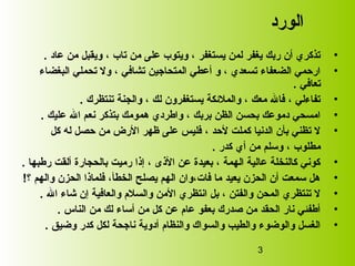 3
‫الورد‬
•، ‫تاب‬ ‫من‬ ‫على‬ ‫ويتوب‬ ، ‫يستغفر‬ ‫لمن‬ ‫يغفر‬ ‫ربك‬ ‫أن‬ ‫تذكري‬‫عاد‬ ‫من‬ ‫ويقبل‬.
•‫البغضاء‬ ‫تحملي‬ ‫ول‬ ، ‫تشافي‬ ‫المتحاجين‬ ‫أعطي‬ ‫و‬ ، ‫تسعدي‬ ‫الضعفاء‬ ‫ارحمي‬
‫تعافي‬.
•‫تنتظرك‬ ‫والجنة‬ ، ‫لك‬ ‫يستغفرون‬ ‫والملئكة‬ ، ‫معك‬ ‫فال‬ ، ‫تفاءلي‬.
•‫عليك‬ ‫ال‬ ‫نعم‬ ‫بتذكر‬ ‫همومك‬ ‫واطردي‬ ، ‫بربك‬ ‫الظن‬ ‫بحسن‬ ‫دموعك‬ ‫امسحي‬.
•‫كل‬ ‫له‬ ‫حصل‬ ‫من‬ ‫الرض‬ ‫ظهر‬ ‫على‬ ‫فليس‬ ، ‫لحد‬ ‫كملت‬ ‫الدنيا‬ ‫بأن‬ ‫تظني‬ ‫ل‬
‫كدر‬ ‫أي‬ ‫من‬ ‫وسلم‬ ، ‫مطلوب‬.
•‫رطبها‬ ‫ألقت‬ ‫بالحجارة‬ ‫رميت‬ ‫إذا‬ ، ‫الذى‬ ‫عن‬ ‫بعيدة‬ ، ‫الهمة‬ ‫عالية‬ ‫كالنخلة‬ ‫كوني‬.
•‫؟‬ ‫والهم‬ ‫الحزن‬ ‫فلماذا‬ ،‫الخطأ‬ ‫يصلح‬ ‫الهم‬ ‫فات،وان‬ ‫ما‬ ‫يعيد‬ ‫الحزن‬ ‫أن‬ ‫سمعت‬ ‫هل‬!
•‫ال‬ ‫شاء‬ ‫إن‬ ‫والعافية‬ ‫والسل م‬ ‫المن‬ ‫انتظري‬ ‫بل‬ ، ‫والفتن‬ ‫المحن‬ ‫تنتظري‬ ‫ل‬.
•‫الناس‬ ‫من‬ ‫لك‬ ‫أساء‬ ‫من‬ ‫كل‬ ‫عن‬ ‫عا م‬ ‫بعفو‬ ‫صدرك‬ ‫من‬ ‫الحقد‬ ‫نار‬ ‫أطفئي‬.
•‫وضيق‬ ‫كدر‬ ‫لكل‬ ‫ناجحة‬ ‫أدوية‬ ‫والنظا م‬ ‫والسواك‬ ‫والطيب‬ ‫والوضوء‬ ‫الغسل‬.
 