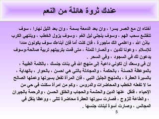 5
‫النعم‬ ‫من‬ ‫هائلة‬ ‫ثروة‬ ‫عندك‬
‫سوف‬ ، ‫نهارا‬ ‫الليل‬ ‫بعد‬ ‫وان‬ ، ‫بسمة‬ ‫الدمعة‬ ‫بعد‬ ‫وان‬ ، ‫يسرا‬ ‫العسر‬ ‫مع‬ ‫إن‬ ‫أختاه‬
‫الكرب‬ ‫وينتهي‬ ، ‫الخطب‬ ‫يزول‬ ‫وسوف‬ ، ‫الغم‬ ‫ليل‬ ‫ينجلي‬ ‫وسوف‬ ، ‫الهم‬ ‫سحب‬ ‫تنقشع‬
‫أ‬ ‫كنت‬ ‫فإن‬ ، ‫مأجورة‬ ‫انك‬ ‫واعلمي‬ ، ‫ال‬ ‫بإذن‬ُ‫او‬‫مددا‬ ‫يكونون‬ ‫سوف‬ ‫أبناءك‬ ‫فإن‬ ‫ما‬
‫صالحة،وسوف‬ ‫تربية‬ ‫بتربيتهم‬ ‫قمت‬ ‫متى‬ ، ‫للملة‬ ‫وأنصارا‬ ، ‫للدين‬ ‫وعونا‬ ، ‫للسل م‬
‫السجود‬ ‫في‬ ‫لك‬ ‫يدعون‬‫السحر‬ ‫وفي‬ ،.
، ‫الطيبة‬ ‫بالكلمة‬ ، ‫جنسك‬ ‫بنات‬ ‫في‬ ‫ال‬ ‫منهج‬ ‫إلى‬ ‫داعية‬ ‫تكوني‬ ‫أن‬ ‫وسعك‬ ‫في‬ ‫إن‬
، ‫بالهداية‬ ، ‫بالحوار‬ ، ‫احسن‬ ‫هي‬ ‫بالتي‬ ‫والمجادلة‬ ، ‫بالحكمة‬ ، ‫الحسنة‬ ‫بالموعظة‬
‫الصالح‬ ‫وعملها‬ ‫بسيرتها‬ ‫تفعل‬ ‫المرأة‬ ‫فإن‬ ، ‫النبي‬ ‫الجليل‬ ‫بالمنهج‬ ، ‫العطرة‬ ‫بالسيرة‬
‫من‬ ‫حي‬ ‫في‬ ‫سكنت‬ ‫امرأة‬ ‫من‬ ‫وكم‬ ، ‫والدروس‬ ‫والمحاضرات‬ ‫الخطب‬ ‫تفعله‬ ‫ل‬ ‫ما‬
‫بالجيران‬ ‫والرحمة‬ ، ‫الحسن‬ ‫والخلق‬ ‫والحجاب‬ ‫والحشمة‬ ‫الدين‬ ‫عنها‬ ‫فنقل‬ ، ‫الحياء‬
‫في‬ ‫ينقل‬ ‫ووعظا‬ ، ‫تتلى‬ ‫محاضرة‬ ‫العطرة‬ ‫سيرتها‬ ‫فصارت‬ ، ‫للزوج‬ ‫والطاعة‬ ،
. ‫جنسها‬ ‫لبنات‬ ‫أسوة‬ ‫وصارت‬ ، ‫المجالس‬
 